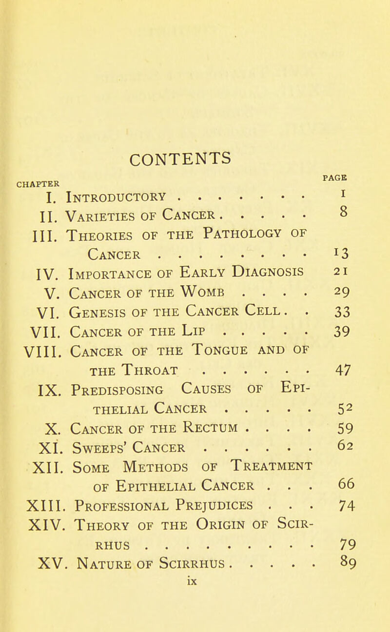 CONTENTS PAGE CHAPTER I. Introductory i II. Varieties of Cancer 8 III. Theories of the Pathology of Cancer 13 IV. Importance of Early Diagnosis 21 V. Cancer of the Womb .... 29 VI. Genesis OF the Cancer Cell . . 33 VII. Cancer of the Lip 39 VIII. Cancer of the Tongue and of the Throat 47 IX. Predisposing Causes of Epi- thelial Cancer 52 X. Cancer of the Rectum .... 59 XI. Sweeps' Cancer 62 XII. Some Methods of Treatment of Epithelial Cancer ... 66 XIII. Professional Prejudices ... 74 XIV. Theory of the Origin of Scir- RHUS 79 XV. Nature of Scirrhus 89