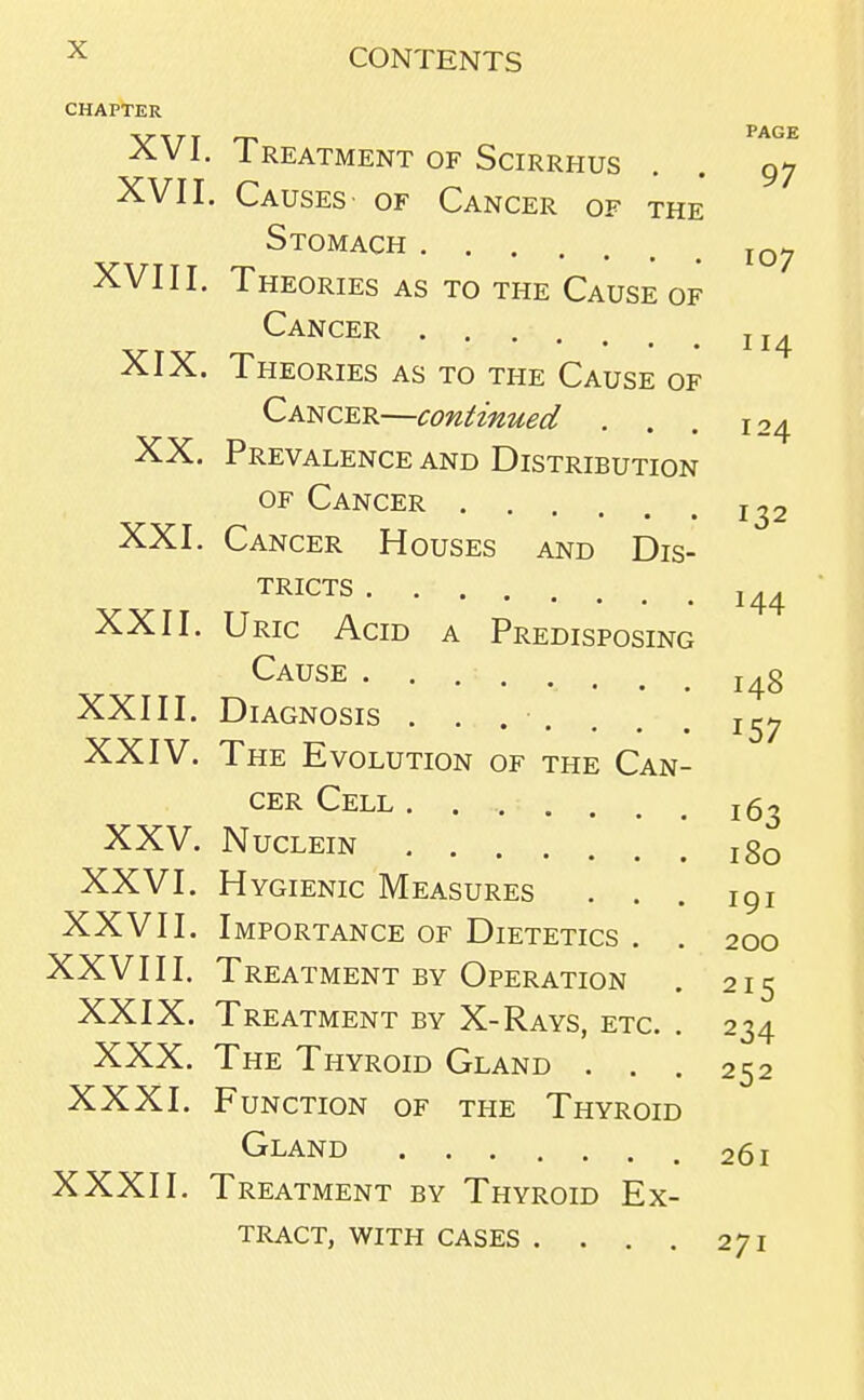 CHAPTER XVI. Treatment of Scirrhus XVII. Causes of Cancer of the Stomach XVIII. Theories as to the Cause of Cancer XIX. Theories as to the Cause of Cancer—continued . XX. Prevalence and Distribution of Cancer XXI. Cancer Houses and Dis- tricts .... •••••• XXII. Uric Acid a Predisposing Cause XXIII. Diagnosis ....... XXIV. The Evolution of the Can- cer Cell . . .. . xxv. nuclein XXVI. Hygienic Measures . . XXV11. Importance of Dietetics . XXVIII. Treatment by Operation XXIX. Treatment by X-Rays, etc. XXX. The Thyroid Gland . . . XXXI. Function of the Thyroid Gland XXXII. Treatment by Thyroid Ex- tract, WITH CASES ....