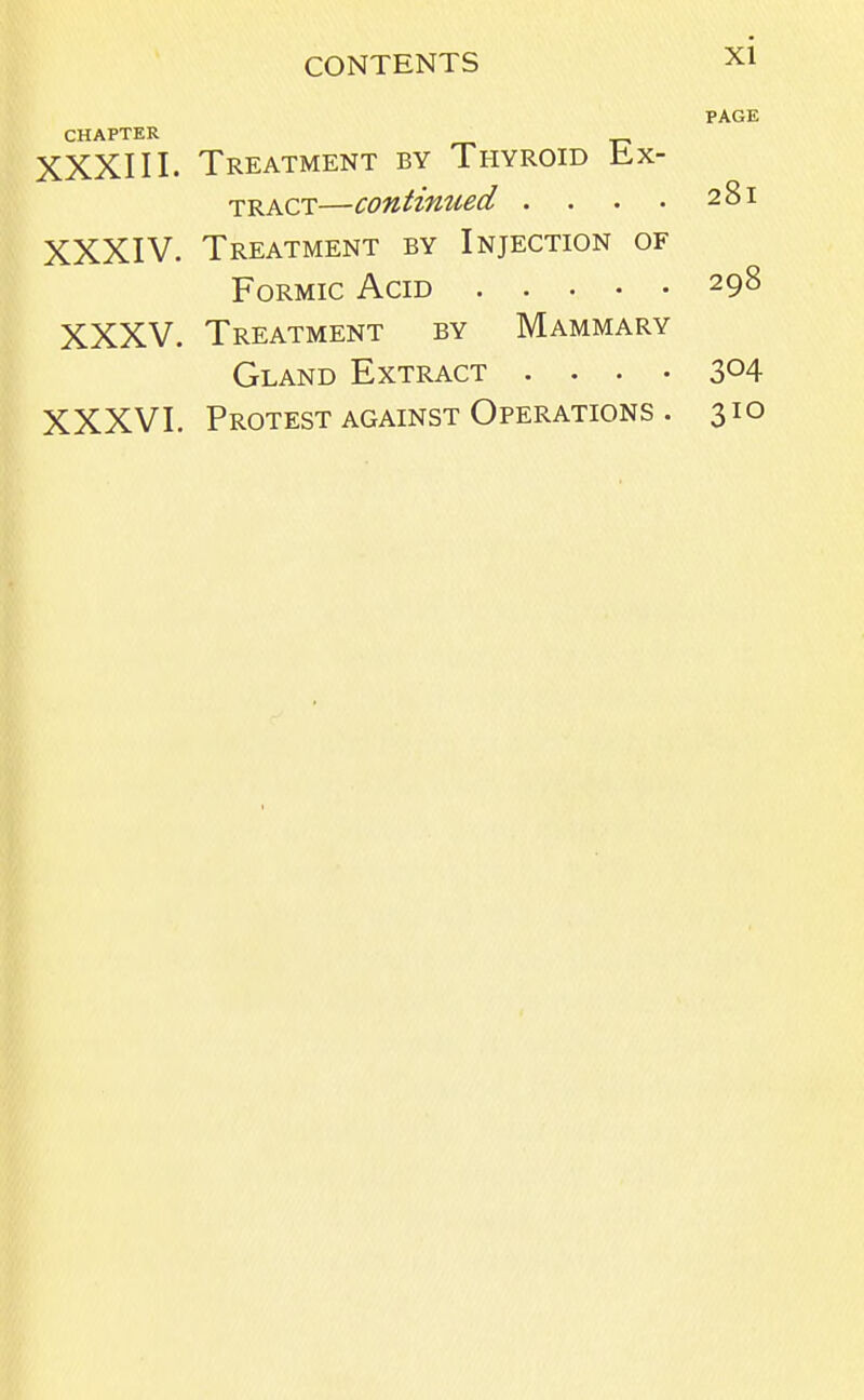 PAGE CHAPTER XXXIII. Treatment by Thyroid Ex- tract—continued . . . . 281 XXXIV. Treatment by Injection of Formic Acid 298 XXXV. Treatment by Mammary Gland Extract .... 304 XXXVI. Protest against Operations . 310