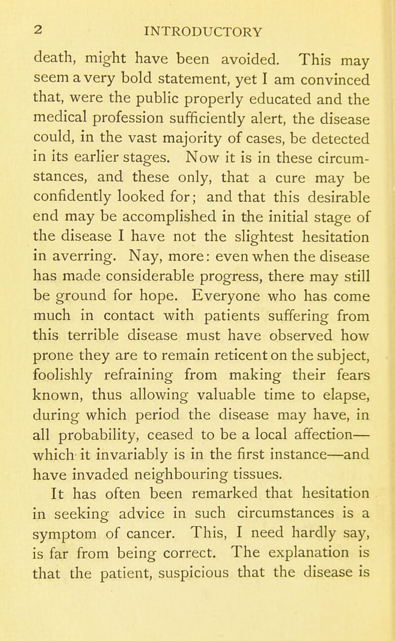death, might have been avoided. This may seem a very bold statement, yet I am convinced that, were the public properly educated and the medical profession sufficiently alert, the disease could, in the vast majority of cases, be detected in its earlier stages. Now it is in these circum- stances, and these only, that a cure may be confidently looked for; and that this desirable end may be accomplished in the initial stage of the disease I have not the slightest hesitation in averring. Nay, more: even when the disease has made considerable progress, there may still be ground for hope. Everyone who has come much in contact with patients suffering from this terrible disease must have observed how prone they are to remain reticent on the subject, foolishly refraining from making their fears known, thus allowing valuable time to elapse, during which period the disease may have, in all probability, ceased to be a local affection— which it invariably is in the first instance—and have invaded neighbouring tissues. It has often been remarked that hesitation in seeking advice in such circumstances is a symptom of cancer. This, I need hardly say, is far from being correct. The explanation is that the patient, suspicious that the disease is