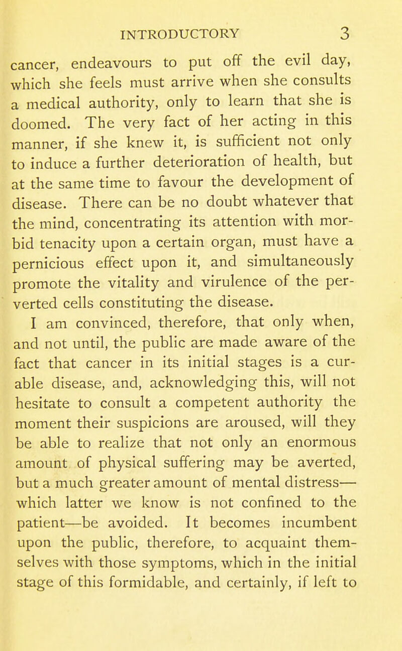 cancer, endeavours to put off the evil day, which she feels must arrive when she consults a medical authority, only to learn that she is doomed. The very fact of her acting in this manner, if she knew it, is sufficient not only to induce a further deterioration of health, but at the same time to favour the development of disease. There can be no doubt whatever that the mind, concentrating its attention with mor- bid tenacity upon a certain organ, must have a pernicious effect upon it, and simultaneously promote the vitality and virulence of the per- verted cells constituting the disease. I am convinced, therefore, that only when, and not until, the public are made aware of the fact that cancer in its initial stages is a cur- able disease, and, acknowledging this, will not hesitate to consult a competent authority the moment their suspicions are aroused, will they be able to realize that not only an enormous amount of physical suffering may be averted, but a much greater amount of mental distress— which latter we know is not confined to the patient—be avoided. It becomes incumbent upon the public, therefore, to acquaint them- selves with those symptoms, which in the initial stage of this formidable, and certainly, if left to