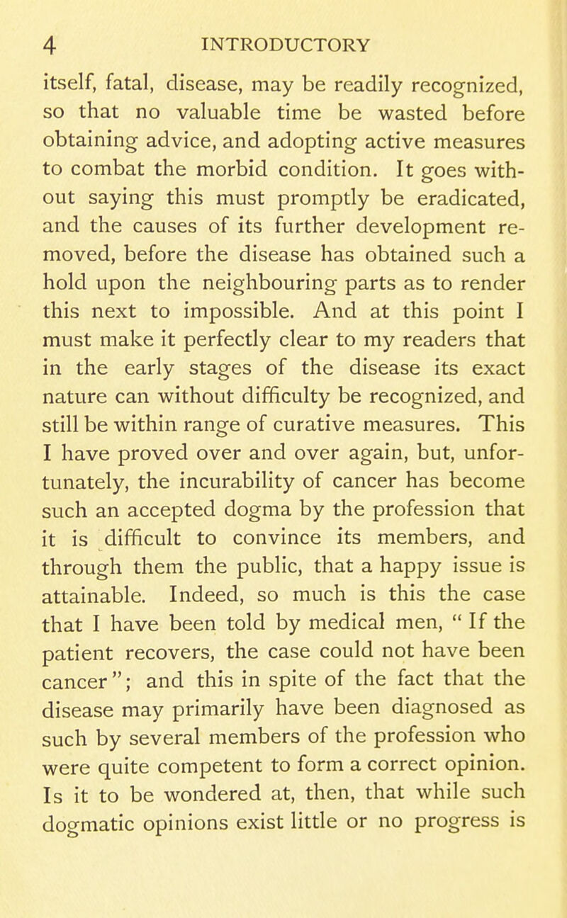 itself, fatal, disease, may be readily recognized, so that no valuable time be wasted before obtaining advice, and adopting active measures to combat the morbid condition. It goes with- out saying this must promptly be eradicated, and the causes of its further development re- moved, before the disease has obtained such a hold upon the neighbouring parts as to render this next to impossible. And at this point I must make it perfectly clear to my readers that in the early stages of the disease its exact nature can without difficulty be recognized, and still be within range of curative measures. This I have proved over and over again, but, unfor- tunately, the incurability of cancer has become such an accepted dogma by the profession that it is difficult to convince its members, and through them the public, that a happy issue is attainable. Indeed, so much is this the case that I have been told by medical men, If the patient recovers, the case could not have been cancer ; and this in spite of the fact that the disease may primarily have been diagnosed as such by several members of the profession who were quite competent to form a correct opinion. Is it to be wondered at, then, that while such dogmatic opinions exist little or no progress is