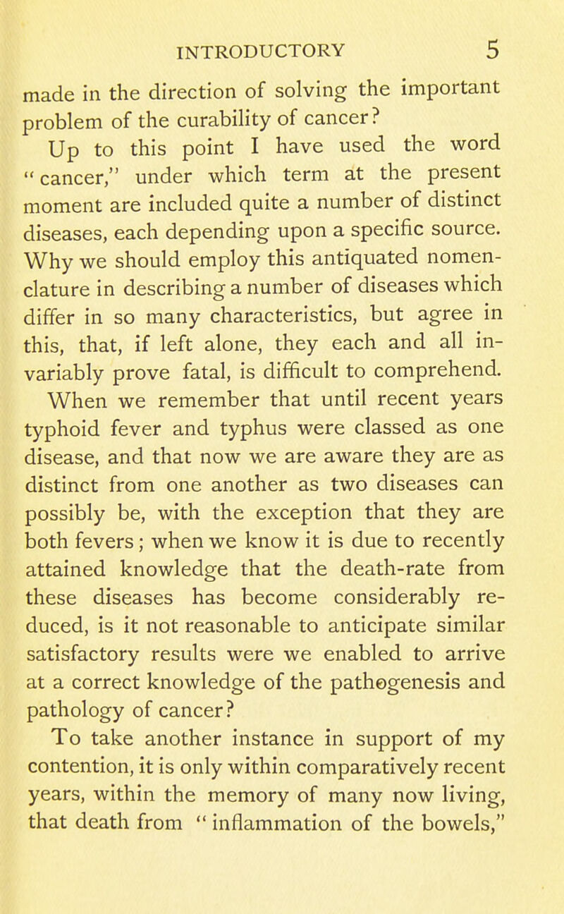 made in the direction of solving the important problem of the curability of cancer? Up to this point I have used the word cancer, under which term at the present moment are included quite a number of distinct diseases, each depending upon a specific source. Why we should employ this antiquated nomen- clature in describing a number of diseases which differ in so many characteristics, but agree in this, that, if left alone, they each and all in- variably prove fatal, is difficult to comprehend. When we remember that until recent years typhoid fever and typhus were classed as one disease, and that now we are aware they are as distinct from one another as two diseases can possibly be, with the exception that they are both fevers; when we know it is due to recently attained knowledge that the death-rate from these diseases has become considerably re- duced, is it not reasonable to anticipate similar satisfactory results were we enabled to arrive at a correct knowledge of the pathogenesis and pathology of cancer? To take another instance in support of my contention, it is only within comparatively recent years, within the memory of many now living, that death from  inflammation of the bowels,