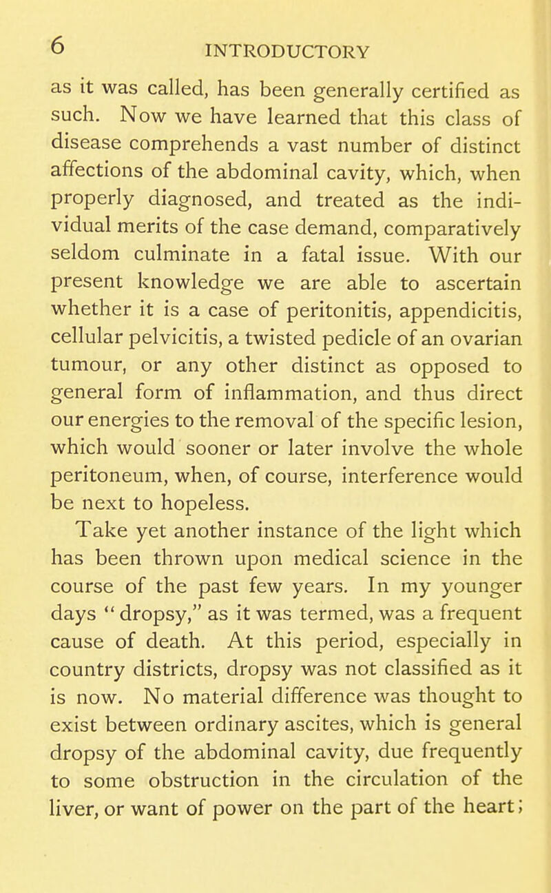 as it was called, has been generally certified as such. Now we have learned that this class of disease comprehends a vast number of distinct affections of the abdominal cavity, which, when properly diagnosed, and treated as the indi- vidual merits of the case demand, comparatively seldom culminate in a fatal issue. With our present knowledge we are able to ascertain whether it is a case of peritonitis, appendicitis, cellular pelvicitis, a twisted pedicle of an ovarian tumour, or any other distinct as opposed to general form of inflammation, and thus direct our energies to the removal of the specific lesion, which would sooner or later involve the whole peritoneum, when, of course, interference would be next to hopeless. Take yet another instance of the light which has been thrown upon medical science in the course of the past few years. In my younger days  dropsy, as it was termed, was a frequent cause of death. At this period, especially in country districts, dropsy was not classified as it is now. No material difference was thought to exist between ordinary ascites, which is general dropsy of the abdominal cavity, due frequently to some obstruction in the circulation of the liver, or want of power on the part of the heart;