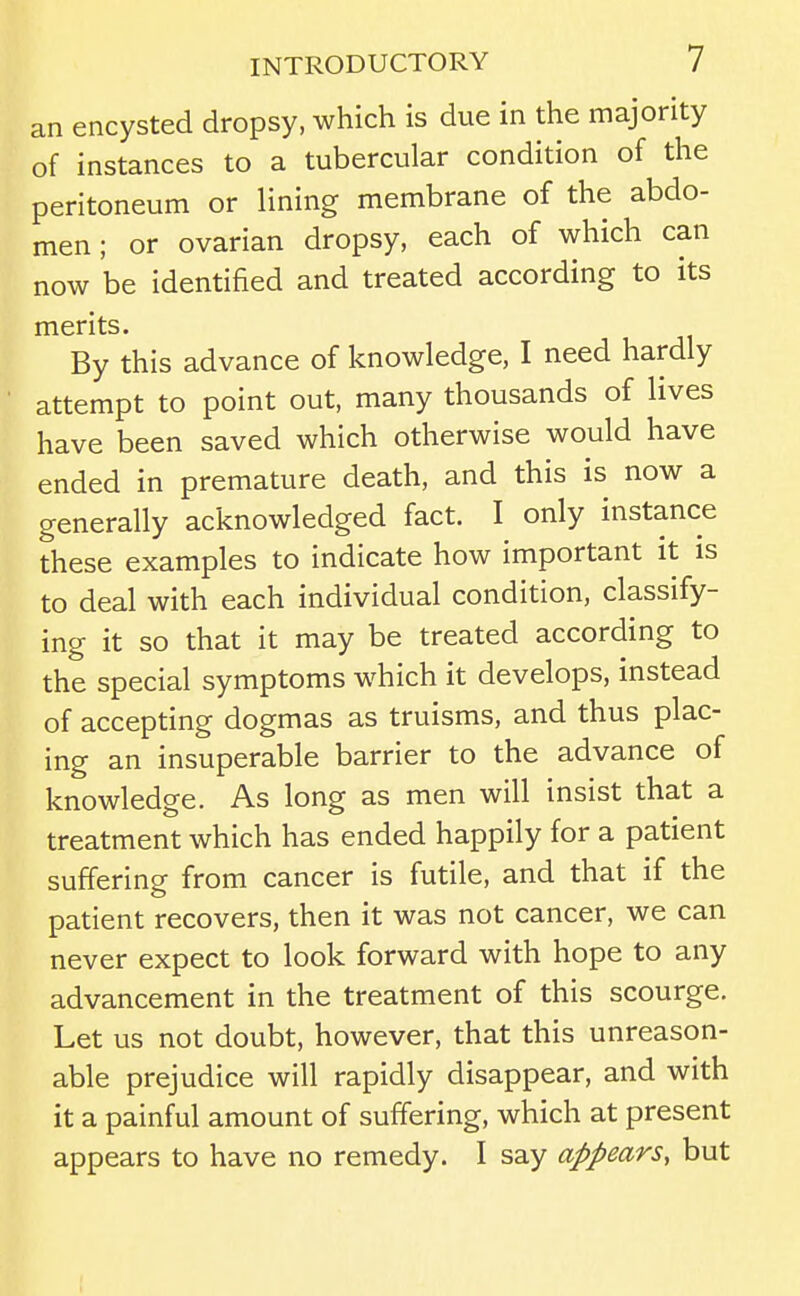 an encysted dropsy, which is due in the majority of instances to a tubercular condition of the peritoneum or lining membrane of the abdo- men ; or ovarian dropsy, each of which can now be identified and treated according to its merits. By this advance of knowledge, I need hardly attempt to point out, many thousands of lives have been saved which otherwise would have ended in premature death, and this is now a generally acknowledged fact. I only instance these examples to indicate how important it is to deal with each individual condition, classify- ing it so that it may be treated according to the special symptoms which it develops, instead of accepting dogmas as truisms, and thus plac- ing an insuperable barrier to the advance of knowledge. As long as men will insist that a treatment which has ended happily for a patient suffering from cancer is futile, and that if the patient recovers, then it was not cancer, we can never expect to look forward with hope to any advancement in the treatment of this scourge. Let us not doubt, however, that this unreason- able prejudice will rapidly disappear, and with it a painful amount of suffering, which at present appears to have no remedy. I say appears, but