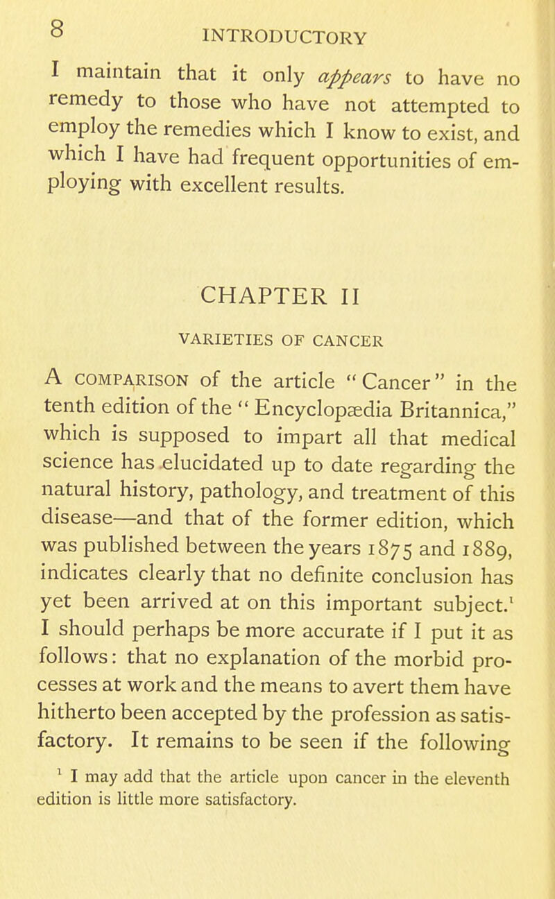 1 maintain that it only appears to have no remedy to those who have not attempted to employ the remedies which I know to exist, and which I have had frequent opportunities of em- ploying with excellent results. CHAPTER II VARIETIES OF CANCER A COMPARISON of the article Cancer in the tenth edition of the  Encyclopaedia Britannica, which is supposed to impart all that medical science has elucidated up to date regarding the natural history, pathology, and treatment of this disease—and that of the former edition, which was published between the years 1875 and 1889, indicates clearly that no definite conclusion has yet been arrived at on this important subject/ I should perhaps be more accurate if I put it as follows: that no explanation of the morbid pro- cesses at work and the means to avert them have hitherto been accepted by the profession as satis- factory. It remains to be seen if the following ^ I may add that the article upon cancer in the eleventh edition is Httle more satisfactory.