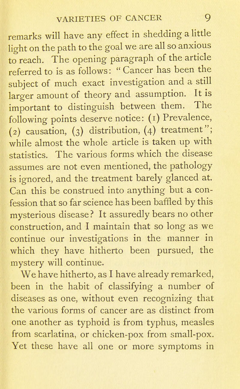 remarks will have any effect in shedding a little light on the path to the goal we are all so anxious to reach. The opening paragraph of the article referred to is as follows:  Cancer has been the subject of much exact investigation and a still larger amount of theory and assumption. It is important to distinguish between them. The following points deserve notice: (i) Prevalence, (2) causation, (3) distribution, (4) treatment; while almost the whole article is taken up with statistics. The various forms which the disease assumes are not even mentioned, the pathology is ignored, and the treatment barely glanced at. Can this be construed into anything but a con- fession that so far science has been baffled by this mysterious disease? It assuredly bears no other construction, and I maintain that so long as we continue our investigations in the manner in which they have hitherto been pursued, the mystery will continue. We have hitherto, as I have already remarked, been in the habit of classifying a number of diseases as one, without even recognizing that the various forms of cancer are as distinct from one another as typhoid is from typhus, measles from scarlatina, or chicken-pox from small-pox. Yet these have all one or more symptoms in