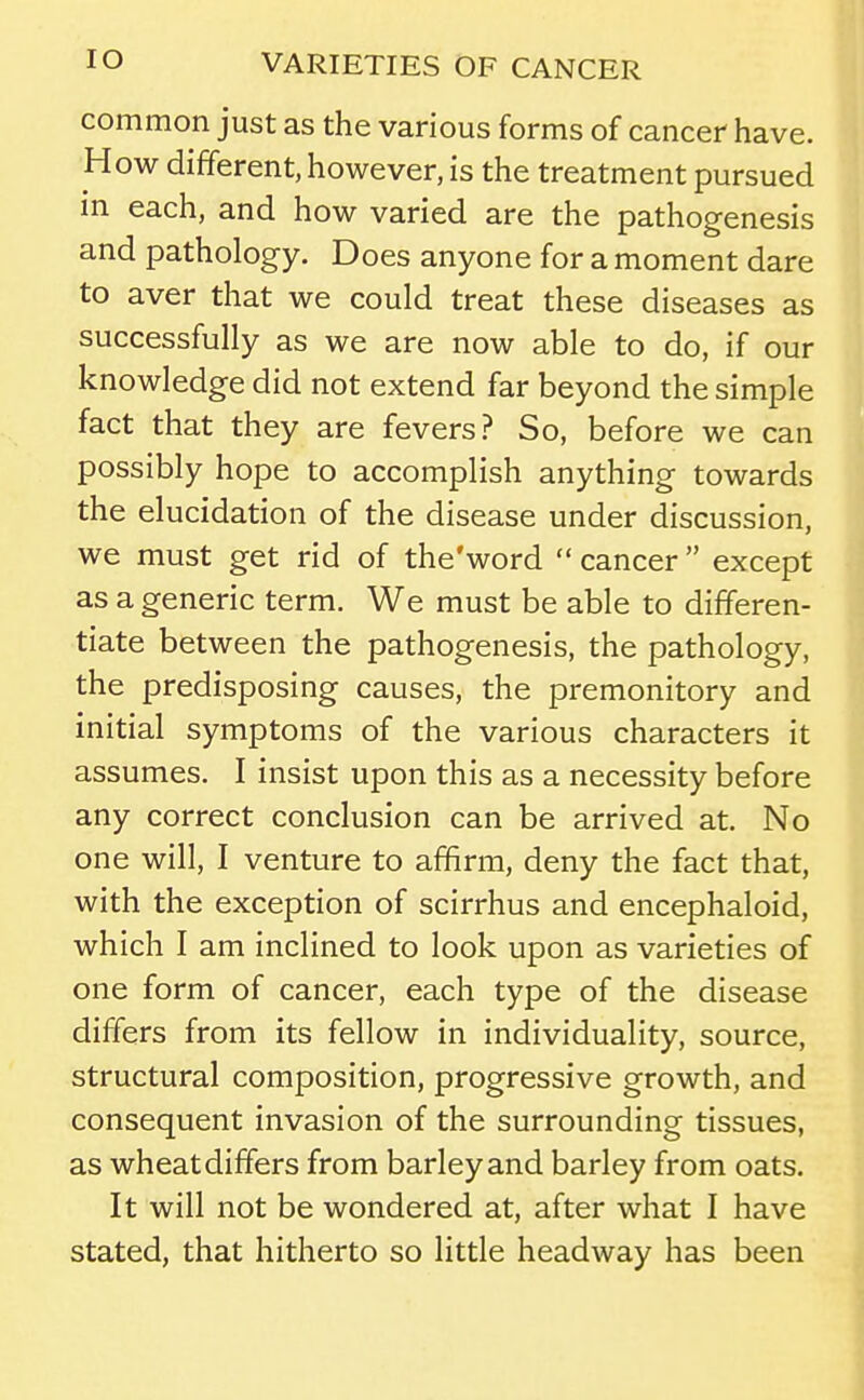 common just as the various forms of cancer have. How different, however, is the treatment pursued m each, and how varied are the pathogenesis and pathology. Does anyone for a moment dare to aver that we could treat these diseases as successfully as we are now able to do, if our knowledge did not extend far beyond the simple fact that they are fevers? So, before we can possibly hope to accomplish anything towards the elucidation of the disease under discussion, we must get rid of the'word  cancer except as a generic term. We must be able to differen- tiate between the pathogenesis, the pathology, the predisposing causes, the premonitory and initial symptoms of the various characters it assumes. I insist upon this as a necessity before any correct conclusion can be arrived at. No one will, I venture to affirm, deny the fact that, with the exception of scirrhus and encephaloid, which I am inclined to look upon as varieties of one form of cancer, each type of the disease differs from its fellow in individuality, source, structural composition, progressive growth, and consequent invasion of the surrounding tissues, as wheat differs from barley and barley from oats. It will not be wondered at, after what I have stated, that hitherto so little headway has been