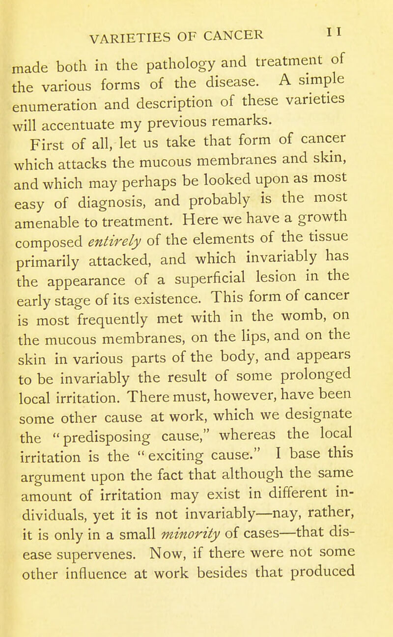 made both in the pathology and treatment of the various forms of the disease. A simple enumeration and description of these varieties will accentuate my previous remarks. First of all, let us take that form of cancer which attacks the mucous membranes and skin, and which may perhaps be looked upon as most easy of diagnosis, and probably is the most amenable to treatment. Here we have a growth composed entirely of the elements of the tissue primarily attacked, and which invariably has the appearance of a superficial lesion in the early stage of its existence. This form of cancer is most frequently met with in the womb, on the mucous membranes, on the lips, and on the skin in various parts of the body, and appears to be invariably the result of some prolonged local irritation. There must, however, have been some other cause at work, which we designate the predisposing cause, whereas the local irritation is the  exciting cause. I base this argument upon the fact that although the same amount of irritation may exist in different in- dividuals, yet it is not invariably—nay, rather, it is only in a small minority of cases—that dis- ease supervenes. Now, if there were not some other influence at work besides that produced