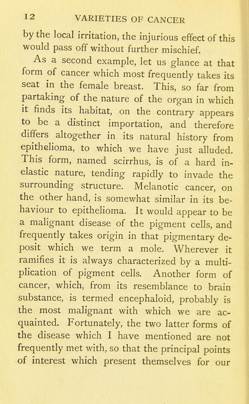 by the local irritation, the injurious effect of this would pass off without further mischief. As a second example, let us glance at that form of cancer which most frequently takes its seat in the female breast. This, so far from partaking of the nature of the organ in which it finds its habitat, on the contrary appears to be a distinct importation, and therefore differs altogether in its natural history from epithelioma, to which we have just alluded. This form, named scirrhus, is of a hard in- elastic nature, tending rapidly to invade the surrounding structure. Melanotic cancer, on the other hand, is somewhat similar in its be- haviour to epithelioma. It would appear to be a malignant disease of the pigment cells, and frequently takes origin in that pigmentary de- posit which we term a mole. Wherever it ramifies it is always characterized by a multi- plication of pigment cells. Another form of cancer, which, from its resemblance to brain substance, is termed encephaloid, probably is the most malignant with which we are ac- quainted. Fortunately, the two latter forms of the disease which I have mentioned are not frequently met with, so that the principal points of interest which present themselves for our