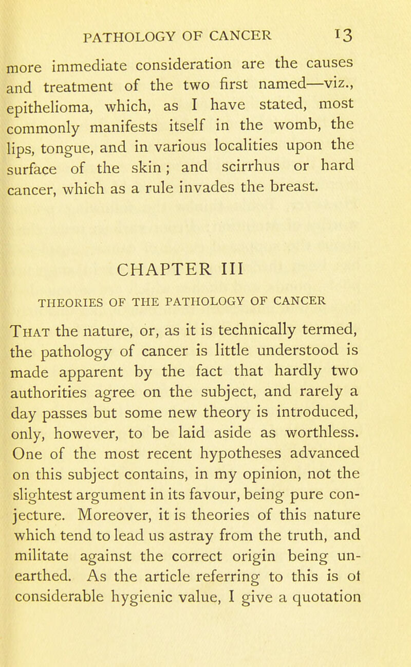 more immediate consideration are the causes and treatment of the two first named—viz., epithelioma, which, as I have stated, most commonly manifests itself in the womb, the lips, tongue, and in various localities upon the surface of the skin; and scirrhus or hard cancer, which as a rule invades the breast. CHAPTER III THEORIES OF THE PATHOLOGY OF CANCER That the nature, or, as it is technically termed, the pathology of cancer is little understood is made apparent by the fact that hardly two authorities agree on the subject, and rarely a day passes but some new theory is introduced, only, however, to be laid aside as worthless. One of the most recent hypotheses advanced on this subject contains, in my opinion, not the slightest argument in its favour, being pure con- jecture. Moreover, it is theories of this nature which tend to lead us astray from the truth, and militate against the correct origin being un- earthed. As the article referring to this is ot considerable hygienic value, I give a quotation