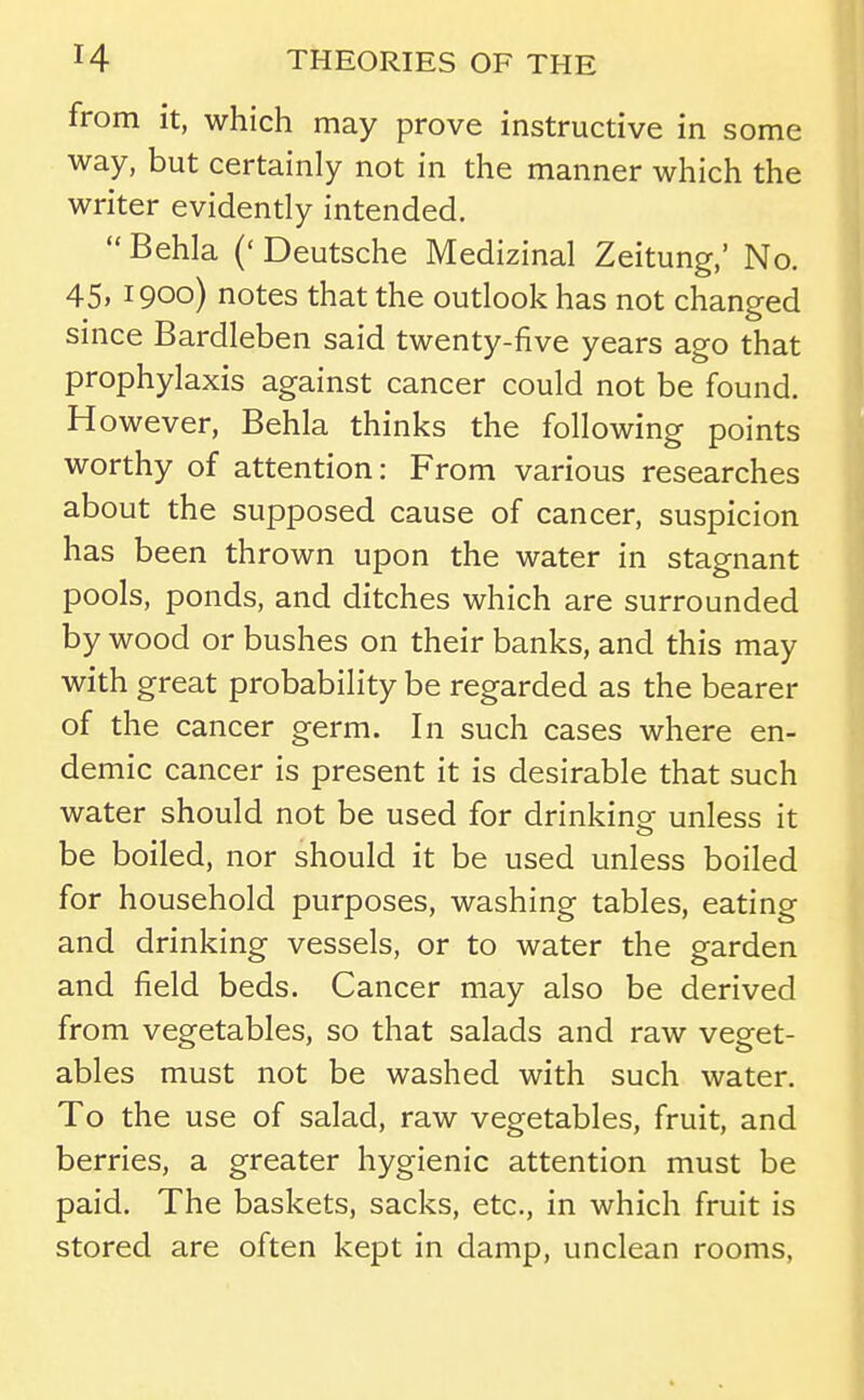 from it, which may prove instructive in some way, but certainly not in the manner which the writer evidently intended. Behla ('Deutsche Medizinal Zeitung,' No. 45. 1900) notes that the outlook has not changed since Bardleben said twenty-five years ago that prophylaxis against cancer could not be found. However, Behla thinks the following points worthy of attention: From various researches about the supposed cause of cancer, suspicion has been thrown upon the water in stagnant pools, ponds, and ditches which are surrounded by wood or bushes on their banks, and this may with great probability be regarded as the bearer of the cancer germ. In such cases where en- demic cancer is present it is desirable that such water should not be used for drinkinof unless it be boiled, nor should it be used unless boiled for household purposes, washing tables, eating and drinking vessels, or to water the garden and field beds. Cancer may also be derived from vegetables, so that salads and raw veget- ables must not be washed with such water. To the use of salad, raw vegetables, fruit, and berries, a greater hygienic attention must be paid. The baskets, sacks, etc., in which fruit is stored are often kept in damp, unclean rooms.