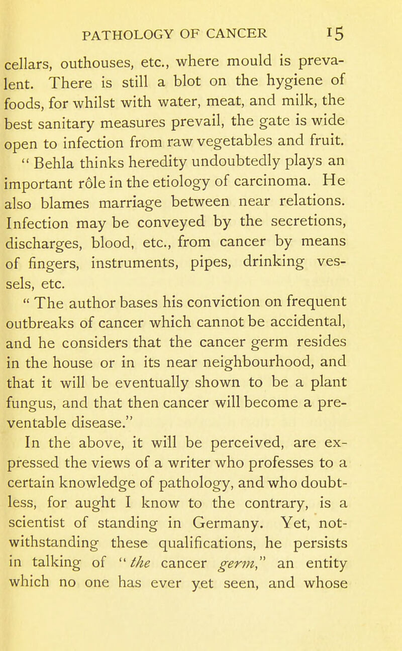 cellars, outhouses, etc., where mould is preva- lent. There is still a blot on the hygiene of foods, for whilst with water, meat, and milk, the best sanitary measures prevail, the gate is wide open to infection from raw vegetables and fruit.  Behla thinks heredity undoubtedly plays an important role in the etiology of carcinoma. He also blames marriage between near relations. Infection may be conveyed by the secretions, discharges, blood, etc., from cancer by means of fingers, instruments, pipes, drinking ves- sels, etc.  The author bases his conviction on frequent outbreaks of cancer which cannot be accidental, and he considers that the cancer germ resides in the house or in its near neighbourhood, and that it will be eventually shown to be a plant fungus, and that then cancer will become a pre- ventable disease. In the above, it will be perceived, are ex- pressed the views of a writer who professes to a certain knowledge of pathology, and who doubt- less, for aught I know to the contrary, is a scientist of standing in Germany. Yet, not- withstanding these qualifications, he persists in talking of ''the cancer germ an entity which no one has ever yet seen, and whose