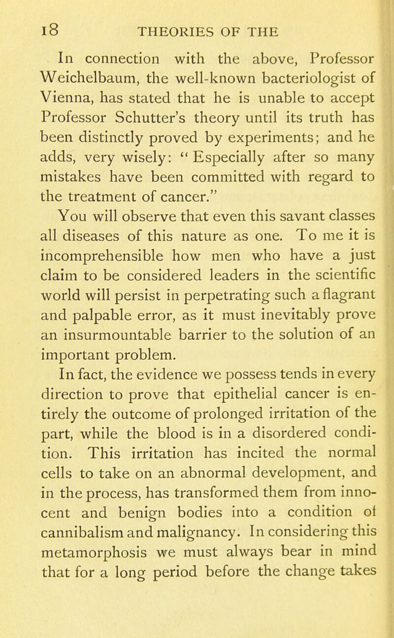 In connection with the above, Professor Weichelbaum, the well-known bacteriologist of Vienna, has stated that he is unable to accept Professor Schutter's theory until its truth has been distinctly proved by experiments; and he adds, very wisely: Especially after so many mistakes have been committed with regard to the treatment of cancer. You will observe that even this savant classes all diseases of this nature as one. To me it is incomprehensible how men who have a just claim to be considered leaders in the scientific world will persist in perpetrating such a flagrant and palpable error, as it must inevitably prove an insurmountable barrier to the solution of an important problem. In fact, the evidence we possess tends in every direction to prove that epithelial cancer is en- tirely the outcome of prolonged irritation of the part, while the blood is in a disordered condi- tion. This irritation has incited the normal cells to take on an abnormal development, and in the process, has transformed them from inno- cent and benign bodies into a condition ot cannibalism and malignancy. I n consideri ng this metamorphosis we must always bear in mind that for a long period before the change takes