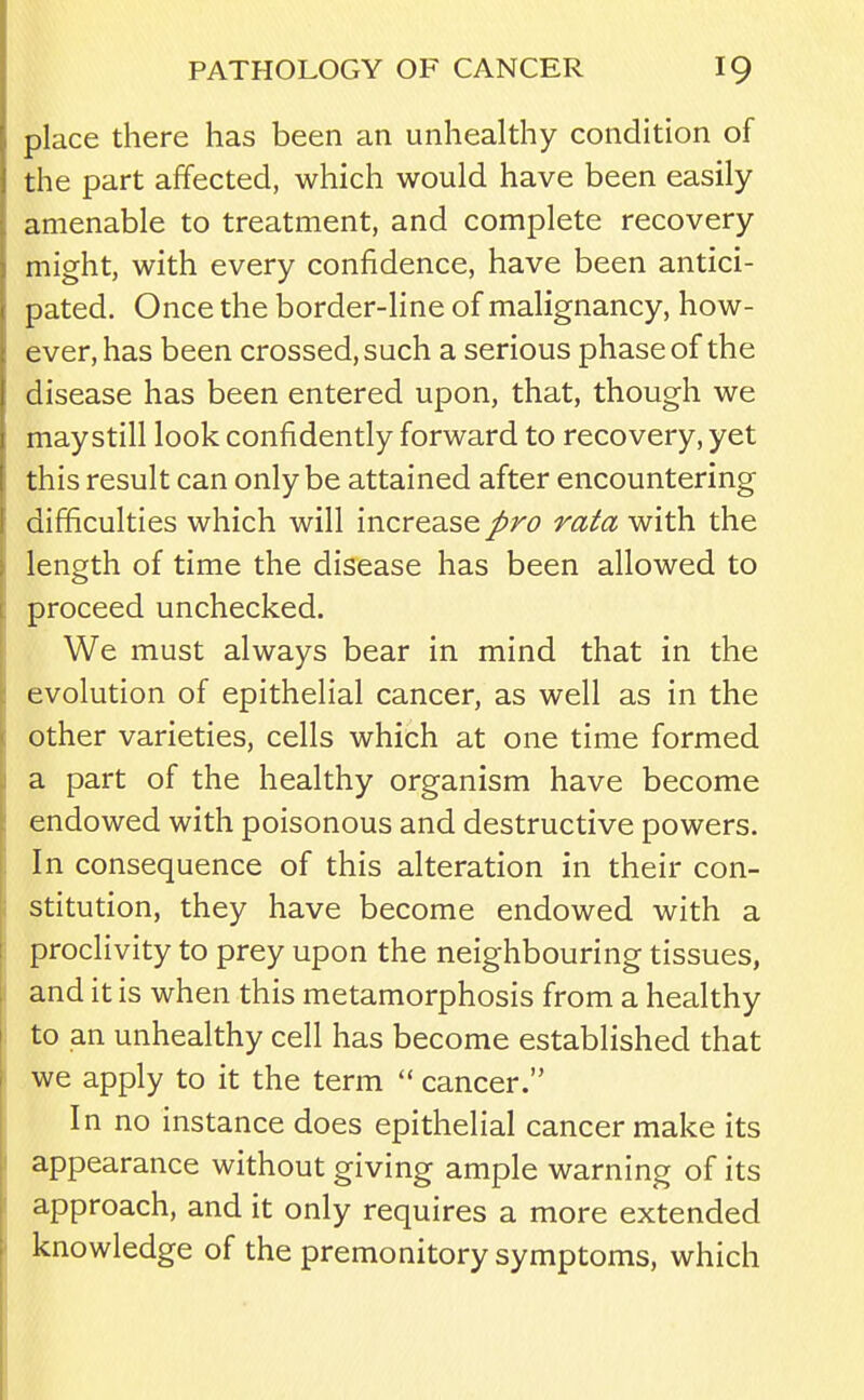 place there has been an unhealthy condition of the part affected, which would have been easily amenable to treatment, and complete recovery might, with every confidence, have been antici- pated. Once the border-line of malignancy, how- ever, has been crossed, such a serious phase of the disease has been entered upon, that, though we may still look confidently forward to recovery, yet this result can only be attained after encountering difficulties which will increase pro rata with the length of time the disease has been allowed to proceed unchecked. We must always bear in mind that in the evolution of epithelial cancer, as well as in the other varieties, cells which at one time formed a part of the healthy organism have become endowed with poisonous and destructive powers. In consequence of this alteration in their con- stitution, they have become endowed with a proclivity to prey upon the neighbouring tissues, and it is when this metamorphosis from a healthy to an unhealthy cell has become established that we apply to it the term  cancer. In no instance does epithelial cancer make its appearance without giving ample warning of its approach, and it only requires a more extended knowledge of the premonitory symptoms, which