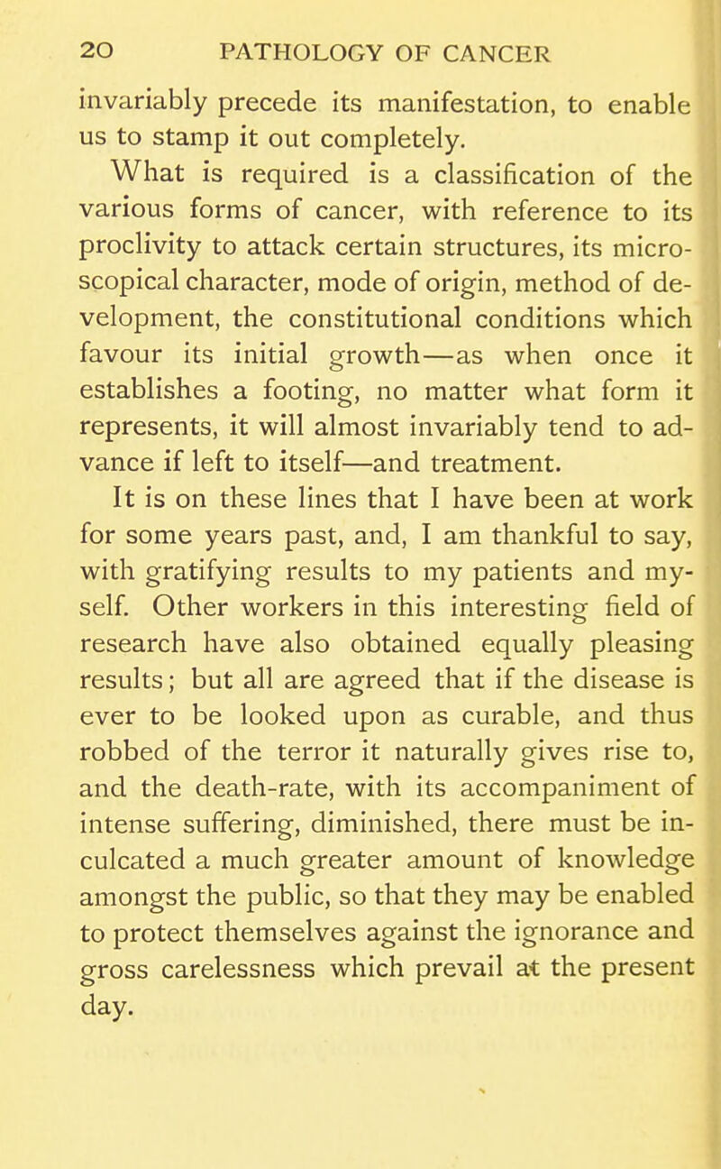 invariably precede its manifestation, to enable us to stamp it out completely. What is required is a classification of the various forms of cancer, with reference to its proclivity to attack certain structures, its micro- scopical character, mode of origin, method of de- velopment, the constitutional conditions which favour its initial growth—as when once it establishes a footing, no matter what form it represents, it will almost invariably tend to ad- vance if left to itself—and treatment. It is on these lines that I have been at work for some years past, and, I am thankful to say, with gratifying results to my patients and my- self. Other workers in this interesting field of research have also obtained equally pleasing results; but all are agreed that if the disease is ever to be looked upon as curable, and thus robbed of the terror it naturally gives rise to, and the death-rate, with its accompaniment of intense suffering, diminished, there must be in- culcated a much greater amount of knowledge amongst the public, so that they may be enabled to protect themselves against the ignorance and gross carelessness which prevail at the present day.