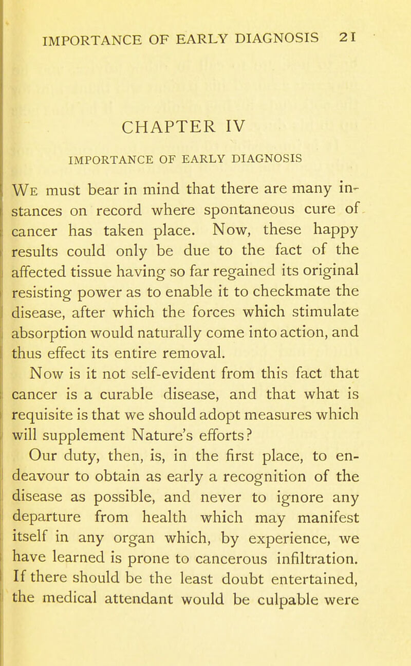 CHAPTER IV IMPORTANCE OF EARLY DIAGNOSIS We must bear in mind that there are many in- stances on record where spontaneous cure of cancer has taken place. Now, these happy results could only be due to the fact of the affected tissue having so far regained its original resisting power as to enable it to checkmate the disease, after which the forces which stimulate absorption would naturally come into action, and thus effect its entire removal. Now is it not self-evident from this fact that cancer is a curable disease, and that what is requisite is that we should adopt measures which will supplement Nature's efforts? Our duty, then, is, in the first place, to en- deavour to obtain as early a recognition of the disease as possible, and never to ignore any departure from health which may manifest itself in any organ which, by experience, we have learned is prone to cancerous infiltration. If there should be the least doubt entertained, the medical attendant would be culpable were