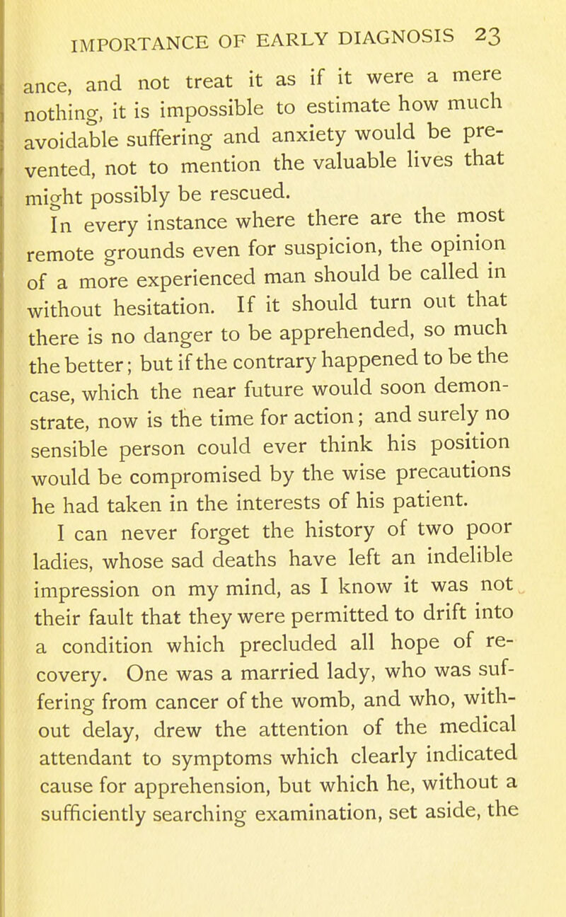 ance. and not treat it as if it were a mere nothing, it is impossible to estimate how much avoidable suffering and anxiety would be pre- vented, not to mention the valuable lives that might possibly be rescued. In every instance where there are the most remote grounds even for suspicion, the opinion of a more experienced man should be called in without hesitation. If it should turn out that there is no danger to be apprehended, so much the better; but if the contrary happened to be the case, which the near future would soon demon- strate, now is the time for action; and surely no sensible person could ever think his position would be compromised by the wise precautions he had taken in the interests of his patient. I can never forget the history of two poor ladies, whose sad deaths have left an indelible impression on my mind, as I know it was not their fault that they were permitted to drift into a condition which precluded all hope of re- covery. One was a married lady, who was suf- fering from cancer of the womb, and who, with- out delay, drew the attention of the medical attendant to symptoms which clearly indicated cause for apprehension, but which he, without a sufficiently searching examination, set aside, the