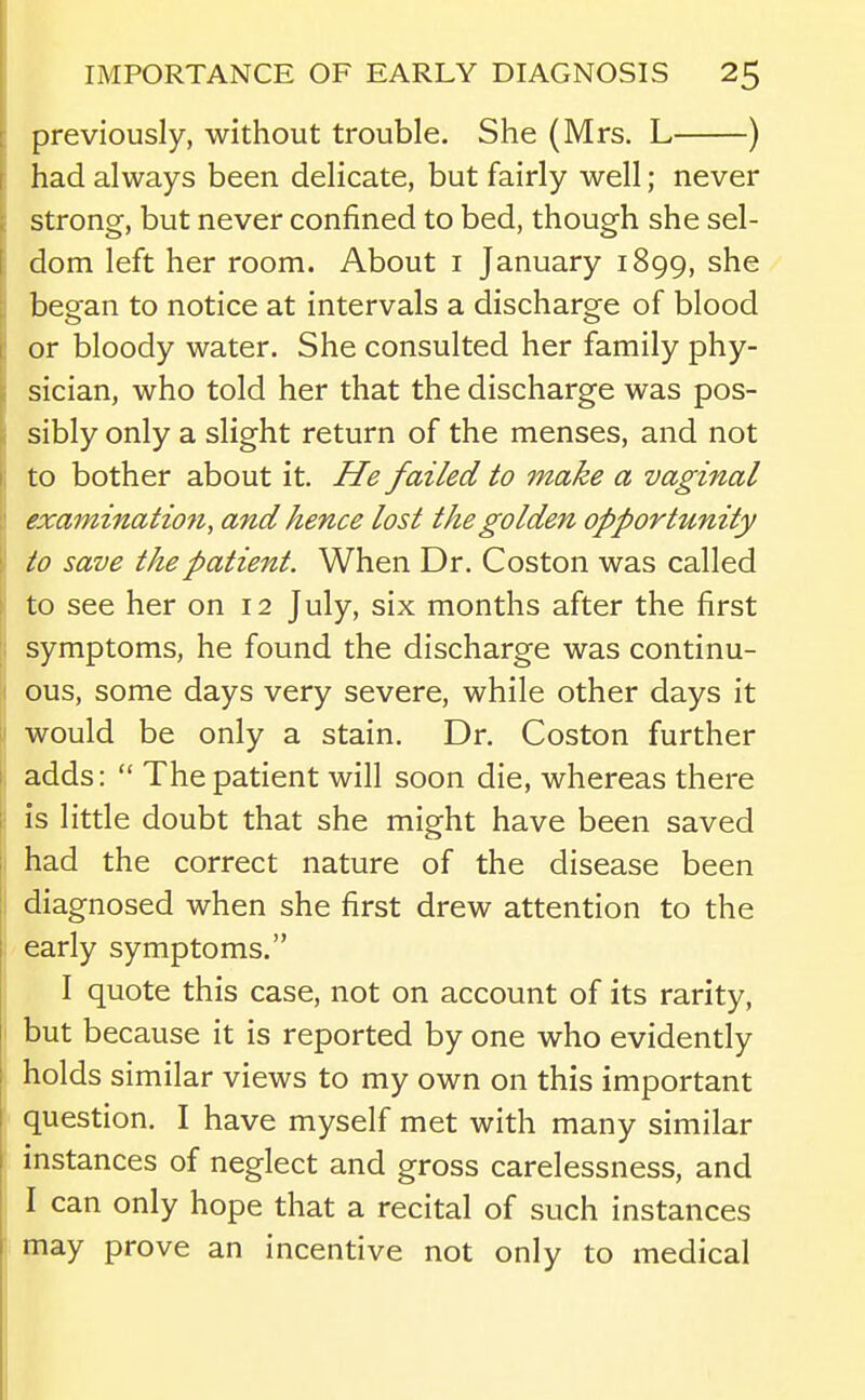 previously, without trouble. She (Mrs. L ) had always been delicate, but fairly well; never strong, but never confined to bed, though she sel- dom left her room. About i January 1899, she began to notice at intervals a discharge of blood or bloody water. She consulted her family phy- sician, who told her that the discharge was pos- sibly only a slight return of the menses, and not to bother about it. He failed to make a vaginal examinatio7i, and hence lost the golden opportunity to save the patient. When Dr. Coston was called to see her on 12 July, six months after the first symptoms, he found the discharge was continu- ous, some days very severe, while other days it would be only a stain. Dr. Coston further adds:  The patient will soon die, whereas there is little doubt that she might have been saved had the correct nature of the disease been diagnosed when she first drew attention to the early symptoms. I quote this case, not on account of its rarity, but because it is reported by one who evidently holds similar views to my own on this important question, I have myself met with many similar instances of neglect and gross carelessness, and I can only hope that a recital of such instances may prove an incentive not only to medical