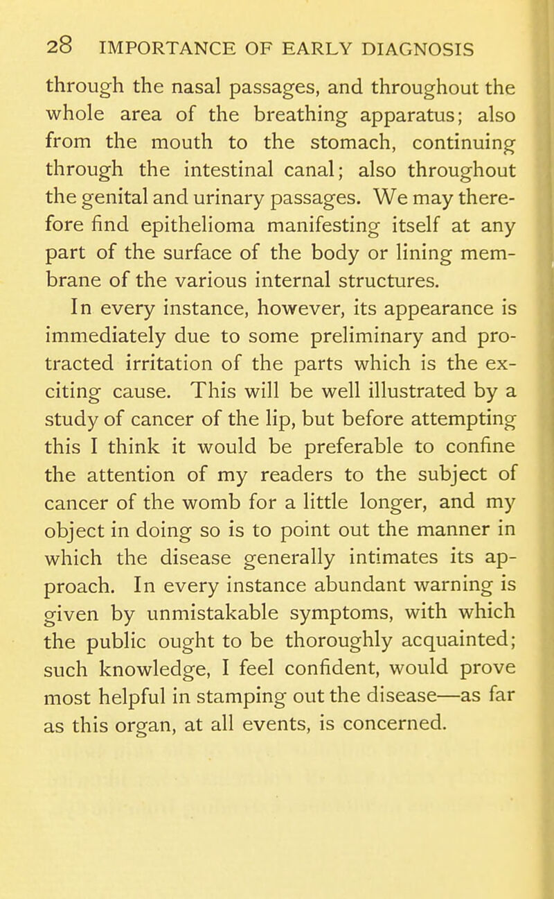 through the nasal passages, and throughout the whole area of the breathing apparatus; also from the mouth to the stomach, continuing through the intestinal canal; also throughout the genital and urinary passages. We may there- fore find epithelioma manifesting itself at any part of the surface of the body or lining mem- brane of the various internal structures. In every instance, however, its appearance is immediately due to some preliminary and pro- tracted irritation of the parts which is the ex- citing cause. This will be well illustrated by a study of cancer of the lip, but before attempting this I think it would be preferable to confine the attention of my readers to the subject of cancer of the womb for a little longer, and my object in doing so is to point out the manner in which the disease generally intimates its ap- proach. In every instance abundant warning is given by unmistakable symptoms, with which the public ought to be thoroughly acquainted; such knowledge, I feel confident, would prove most helpful in stamping out the disease—as far as this organ, at all events, is concerned. I