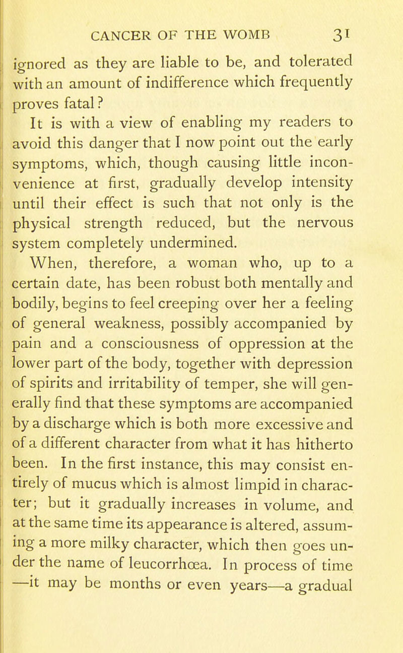 ignored as they are liable to be, and tolerated with an amount of indifference which frequently proves fatal ? It is with a view of enabling my readers to avoid this danger that I now point out the early symptoms, which, though causing little incon- venience at first, gradually develop intensity until their effect is such that not only is the physical strength reduced, but the nervous system completely undermined. When, therefore, a woman who, up to a certain date, has been robust both mentally and bodily, begins to feel creeping over her a feeling of general weakness, possibly accompanied by pain and a consciousness of oppression at the lower part of the body, together with depression of spirits and irritability of temper, she will gen- erally find that these symptoms are accompanied by a discharge which is both more excessive and of a different character from what it has hitherto been. In the first instance, this may consist en- tirely of mucus which is almost limpid in charac- ter; but it gradually increases in volume, and at the same time its appearance is altered, assum- ing a more milky character, which then goes un- der the name of leucorrhoea. In process of time —it may be months or even years—a gradual