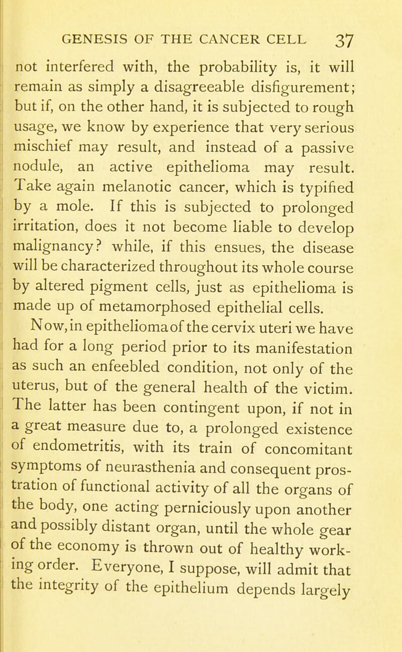 not interfered with, the probabihty is, it will remain as simply a disagreeable disfigurement; but if, on the other hand, it is subjected to rough usage, we know by experience that very serious mischief may result, and instead of a passive nodule, an active epithelioma may result. Take again melanotic cancer, which is typified by a mole. If this is subjected to prolonged irritation, does it not become liable to develop malignancy? while, if this ensues, the disease will be characterized throughout its whole course by altered pigment cells, just as epithelioma is made up of metamorphosed epithelial cells. Now, in epithelioma of the cervix uteri we have had for a long period prior to its manifestation as such an enfeebled condition, not only of the uterus, but of the general health of the victim. The latter has been contingent upon, if not in a great measure due to, a prolonged existence of endometritis, with its train of concomitant symptoms of neurasthenia and consequent pros- tration of functional activity of all the organs of the body, one acting perniciously upon another and possibly distant organ, until the whole gear of the economy is thrown out of healthy work- ing order. Everyone, I suppose, will admit that the integrity of the epithelium depends largely