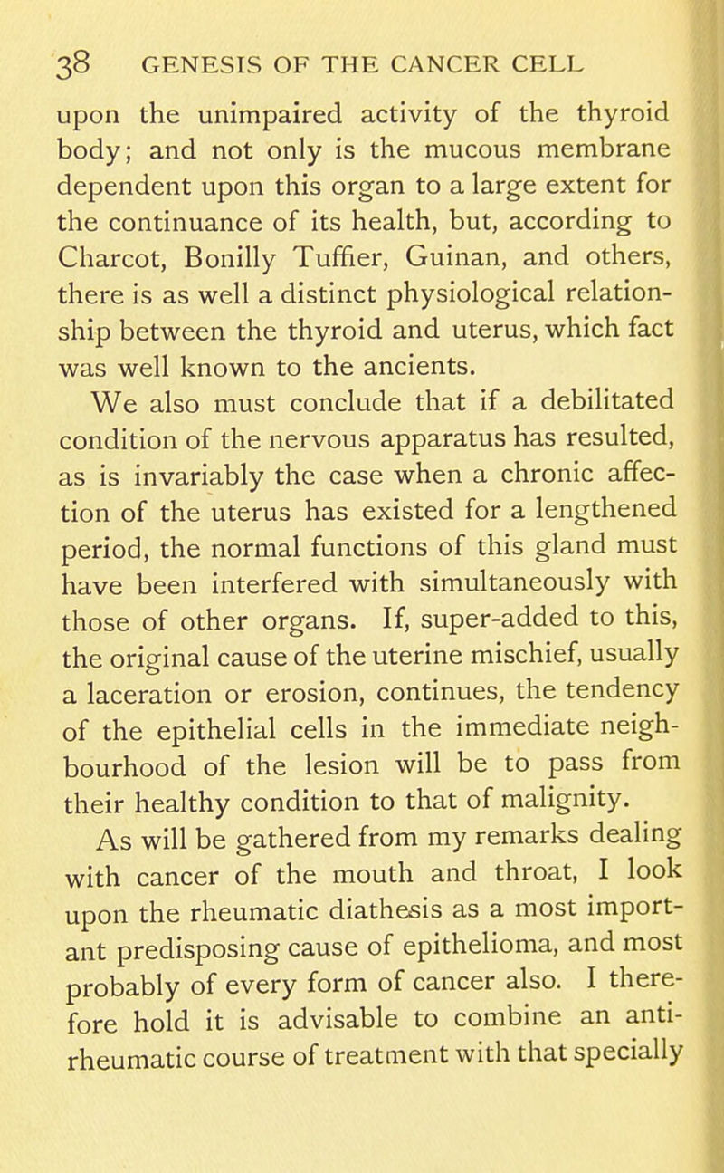 upon the unimpaired activity of the thyroid body; and not only is the mucous membrane dependent upon this organ to a large extent for the continuance of its health, but, according to Charcot, Bonilly Tuffier, Guinan, and others, there is as well a distinct physiological relation- ship between the thyroid and uterus, which fact was well known to the ancients. We also must conclude that if a debilitated condition of the nervous apparatus has resulted, as is invariably the case when a chronic affec- tion of the uterus has existed for a lengthened period, the normal functions of this gland must have been interfered with simultaneously with those of other organs. If, super-added to this, the original cause of the uterine mischief, usually a laceration or erosion, continues, the tendency of the epithelial cells in the immediate neigh- bourhood of the lesion will be to pass from their healthy condition to that of malignity. As will be gathered from my remarks dealing with cancer of the mouth and throat, I look upon the rheumatic diathesis as a most import- ant predisposing cause of epithelioma, and most probably of every form of cancer also. I there- fore hold it is advisable to combine an anti- rheumatic course of treatment with that specially