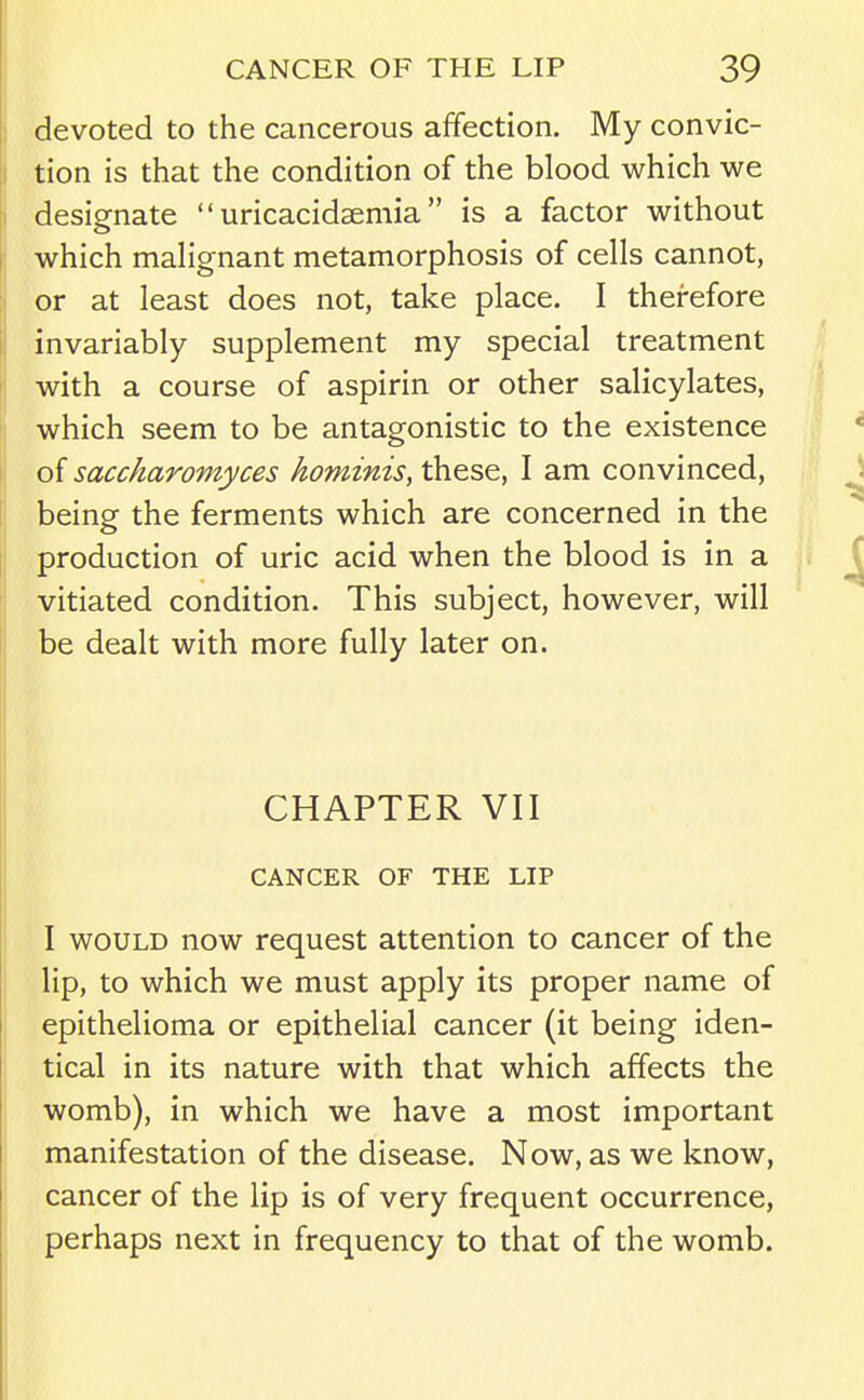 devoted to the cancerous affection. My convic- tion is that the condition of the blood which we designate  uricacidsemia is a factor without which mahgnant metamorphosis of cells cannot, or at least does not, take place. I therefore invariably supplement my special treatment with a course of aspirin or other salicylates, which seem to be antagonistic to the existence of saccharomyces hominis, these, I am convinced, being the ferments which are concerned in the production of uric acid when the blood is in a vitiated condition. This subject, however, will be dealt with more fully later on. CHAPTER VII CANCER OF THE LIP I WOULD now request attention to cancer of the lip, to which we must apply its proper name of epithelioma or epithelial cancer (it being iden- tical in its nature with that which affects the womb), in which we have a most important manifestation of the disease. Now, as we know, cancer of the lip is of very frequent occurrence, perhaps next in frequency to that of the womb.