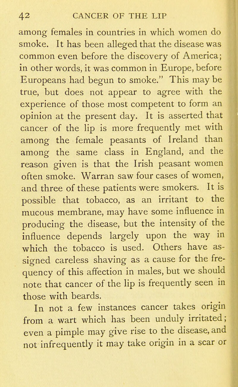 among females in countries in which women do smoke. It has been alleged that the disease was common even before the discovery of America; in other words, it was common in Europe, before Europeans had begun to smoke. This may be true, but does not appear to agree with the experience of those most competent to form an opinion at the present day. It is asserted that cancer of the lip is more frequently met with among the female peasants of Ireland than among the same class in England, and the reason given is that the Irish peasant women often smoke. Warran saw four cases of women, and three of these patients were smokers. It is possible that tobacco, as an irritant to the mucous membrane, may have some influence in producing the disease, but the intensity of the influence depends largely upon the way in which the tobacco is used. Others have as- signed careless shaving as a cause for the fre- quency of this affection in males, but we should note that cancer of the lip is frequently seen in those with beards. In not a few instances cancer takes origin from a wart which has been unduly irritated; even a pimple may give rise to the disease, and not infrequently it may take origin in a scar or