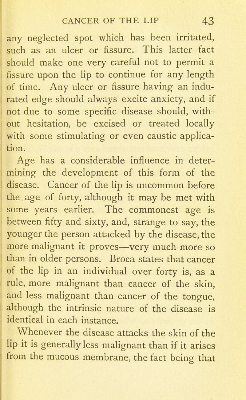 i any neglected spot which has been irritated, such as an ulcer or fissure. This latter fact should make one very careful not to permit a fissure upon the lip to continue for any length of time. Any ulcer or fissure having an indu- rated edge should always excite anxiety, and if not due to some specific disease should, with- out hesitation, be excised or treated locally with some stimulating or even caustic applica- tion. Age has a considerable influence in deter- ji mining the development of this form of the I disease. Cancer of the lip is uncommon before the age of forty, although it may be met with some years earlier. The commonest age is ! between fifty and sixty, and, strange to say, the ' younger the person attacked by the disease, the 1 more malignant it proves—very much more so j than in older persons. Broca states that cancer I of the lip in an individual over forty is, as a J rule, more malignant than cancer of the skin, and less malignant than cancer of the tongue, although the intrinsic nature of the disease is identical in each instance. Whenever the disease attacks the skin of the i lip it is generally less malignant than if it arises I from the mucous membrane, the fact being that