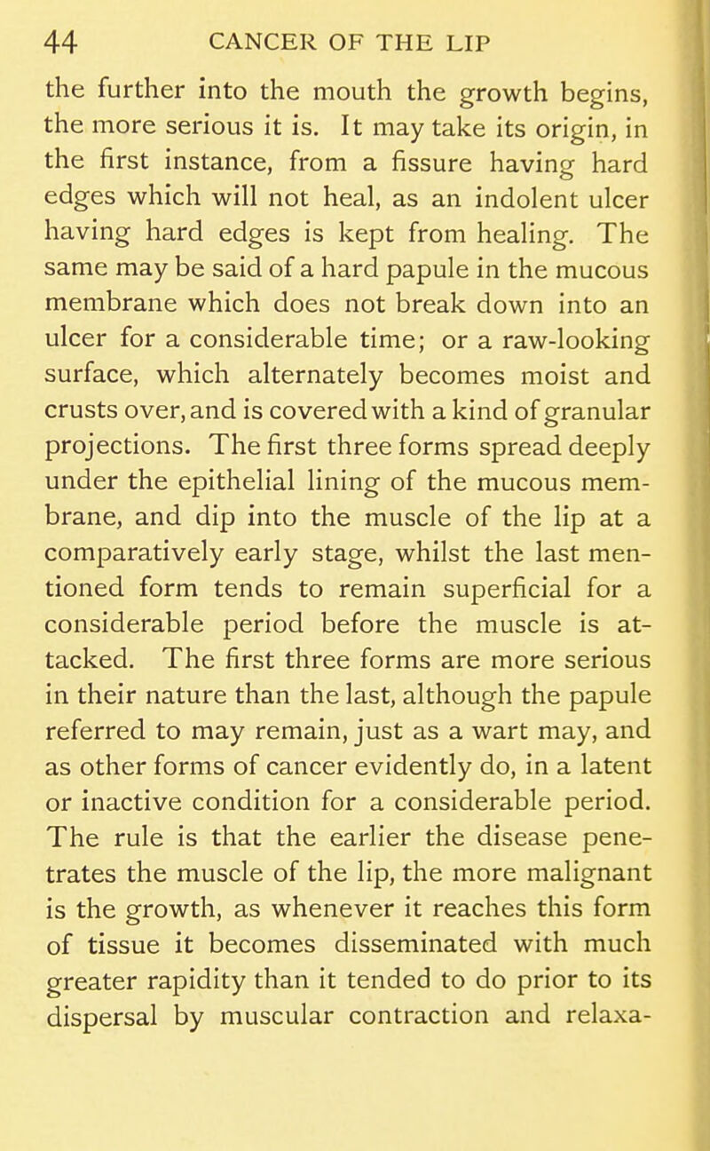 the further into the mouth the growth begins, the more serious it is. It may take its origin, in the first instance, from a fissure having hard edges which will not heal, as an indolent ulcer having hard edges is kept from healing. The same may be said of a hard papule in the mucous membrane which does not break down into an ulcer for a considerable time; or a raw-looking surface, which alternately becomes moist and crusts over, and is covered with a kind of granular projections. The first three forms spread deeply under the epithelial lining of the mucous mem- brane, and dip into the muscle of the lip at a comparatively early stage, whilst the last men- tioned form tends to remain superficial for a considerable period before the muscle is at- tacked. The first three forms are more serious in their nature than the last, although the papule referred to may remain, just as a wart may, and as other forms of cancer evidently do, in a latent or inactive condition for a considerable period. The rule is that the earlier the disease pene- trates the muscle of the lip, the more malignant is the growth, as whenever it reaches this form of tissue it becomes disseminated with much greater rapidity than it tended to do prior to its dispersal by muscular contraction and relaxa-