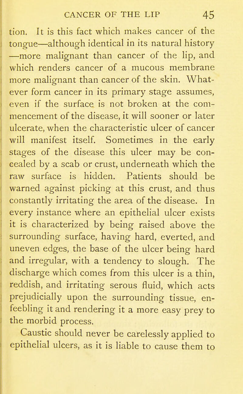 tion. It is this fact which makes cancer of the tongue—although identical in its natural history —more malignant than cancer of the lip, and which renders cancer of a mucous membrane more malignant than cancer of the skin. What- ever form cancer in its primary stage assumes, even if the surface is not broken at the com- mencement of the disease, it will sooner or later ulcerate, when the characteristic ulcer of cancer will manifest itself. Sometimes in the early stages of the disease this ulcer may be con- cealed by a scab or crust, underneath which the raw surface is hidden. Patients should be warned against picking at this crust, and thus constantly irritating the area of the disease. In every instance where an epithelial ulcer exists it is characterized by being raised above the surrounding surface, having hard, everted, and uneven edges, the base of the ulcer being hard and irregular, with a tendency to slough. The discharge which comes from this ulcer is a thin, reddish, and irritating serous fluid, which acts prejudicially upon the surrounding tissue, en- feebling it and rendering it a more easy prey to the morbid process. Caustic should never be carelessly applied to epithelial ulcers, as it is liable to cause them to