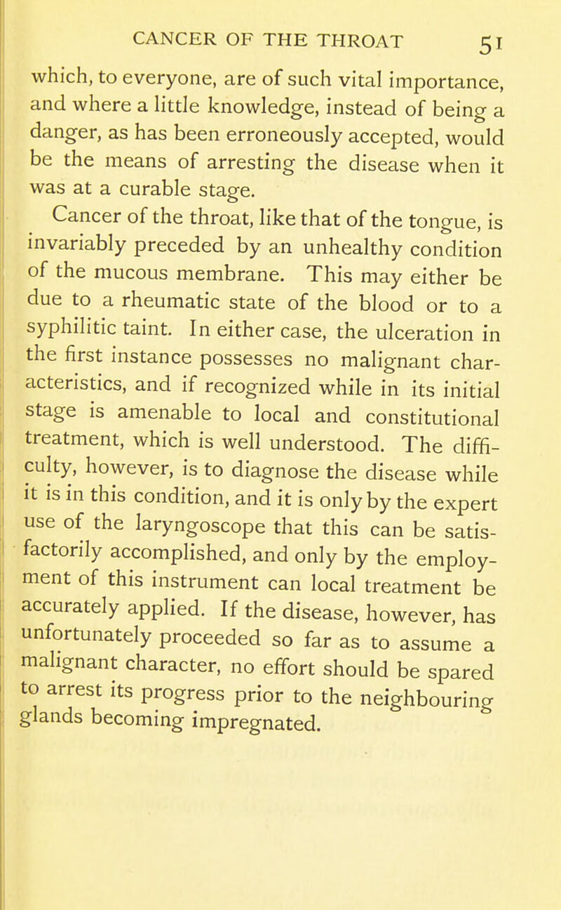 which, to everyone, are of such vital importance, and where a little knowledge, instead of being a danger, as has been erroneously accepted, would be the means of arresting the disease when it was at a curable stage. Cancer of the throat, like that of the tongue, is invariably preceded by an unhealthy condition of the mucous membrane. This may either be due to a rheumatic state of the blood or to a syphilitic taint. In either case, the ulceration in the first instance possesses no malignant char- acteristics, and if recognized while in its initial stage is amenable to local and constitutional treatment, which is well understood. The diffi- culty, however, is to diagnose the disease while it is in this condition, and it is only by the expert use of the laryngoscope that this can be satis- factorily accomplished, and only by the employ- ment of this instrument can local treatment be accurately applied. If the disease, however, has unfortunately proceeded so far as to assume a malignant character, no effort should be spared to arrest its progress prior to the neighbouring glands becoming impregnated.