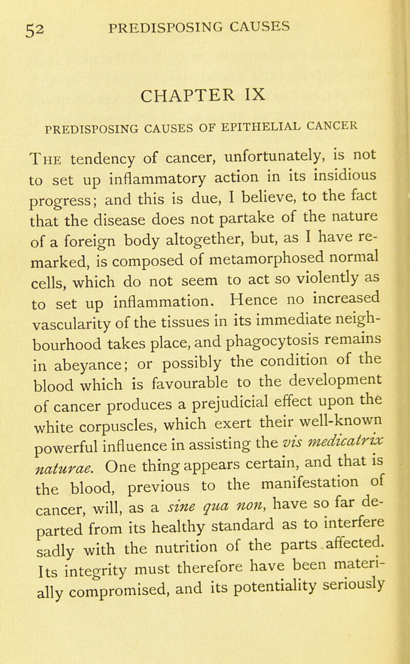 CHAPTER IX PREDISPOSING CAUSES OF EPITHELIAL CANCER The tendency of cancer, unfortunately, is not to set up inflammatory action in its insidious progress; and this is due, I believe, to the fact that the disease does not partake of the nature of a foreign body altogether, but, as I have re- marked, is composed of metamorphosed normal cells, which do not seem to act so violently as to set up inflammation. Hence no increased vascularity of the tissues in its immediate neigh- bourhood takes place, and phagocytosis remains in abeyance; or possibly the condition of the blood which is favourable to the development of cancer produces a prejudicial effect upon the white corpuscles, which exert their well-known powerful influence in assisting the vis medicatrvc naturae. One thing appears certain, and that is the blood, previous to the manifestation of cancer, will, as a sine qua non, have so far de- parted from its healthy standard as to interfere sadly with the nutrition of the parts affected. Its integrity must therefore have been materi- ally compromised, and its potentiality seriously