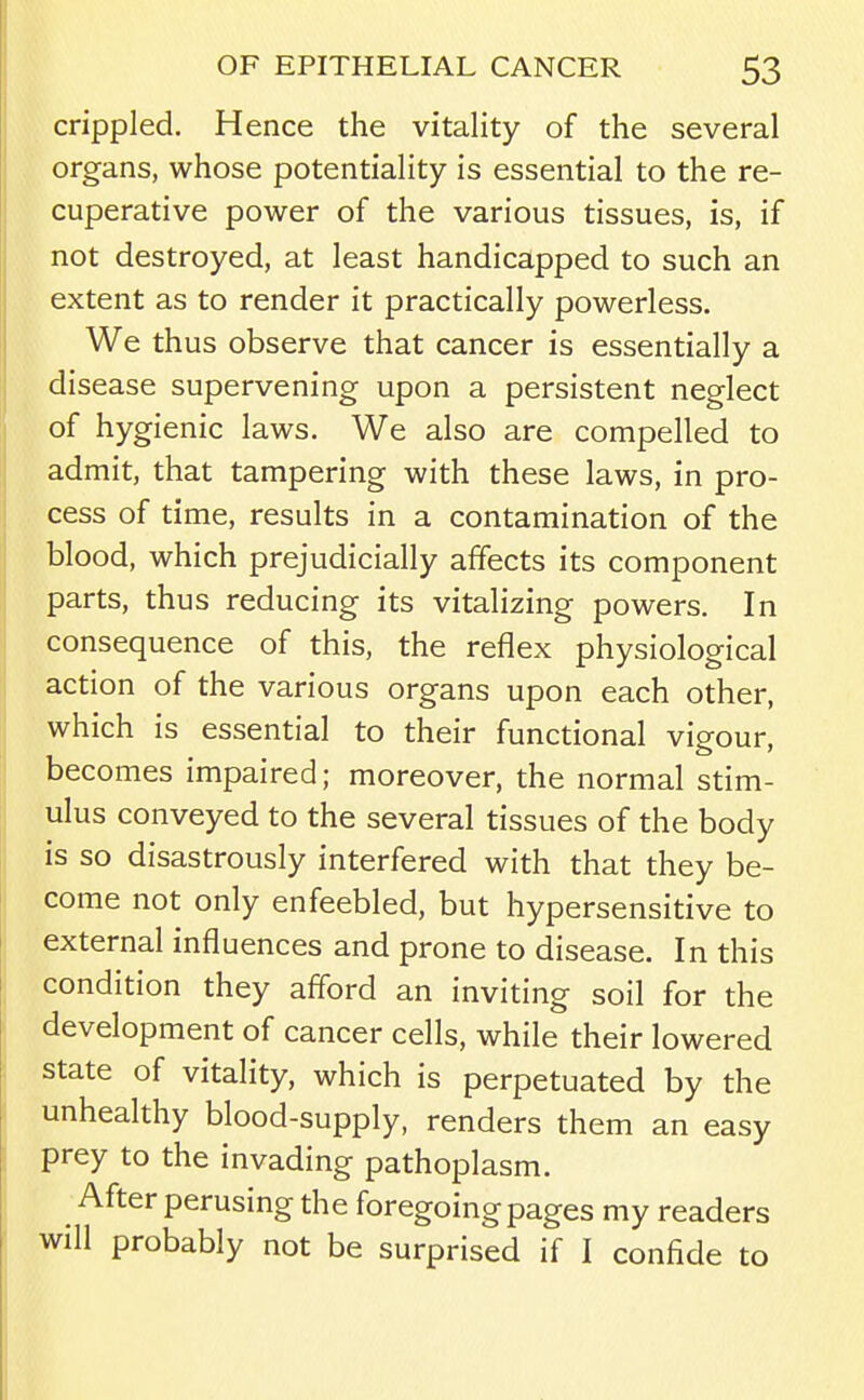 crippled. Hence the vitality of the several organs, whose potentiality is essential to the re- cuperative power of the various tissues, is, if not destroyed, at least handicapped to such an extent as to render it practically powerless. We thus observe that cancer is essentially a disease supervening upon a persistent neglect of hygienic laws. We also are compelled to admit, that tampering with these laws, in pro- cess of time, results in a contamination of the blood, which prejudicially affects its component parts, thus reducing its vitalizing powers. In consequence of this, the reflex physiological action of the various organs upon each other, which is essential to their functional vigour, becomes impaired; moreover, the normal stim- ulus conveyed to the several tissues of the body is so disastrously interfered with that they be- come not only enfeebled, but hypersensitive to external influences and prone to disease. In this condition they afford an inviting soil for the development of cancer cells, while their lowered state of vitality, which is perpetuated by the unhealthy blood-supply, renders them an easy prey to the invading pathoplasm. After perusing the foregoing pages my readers will probably not be surprised if I confide to