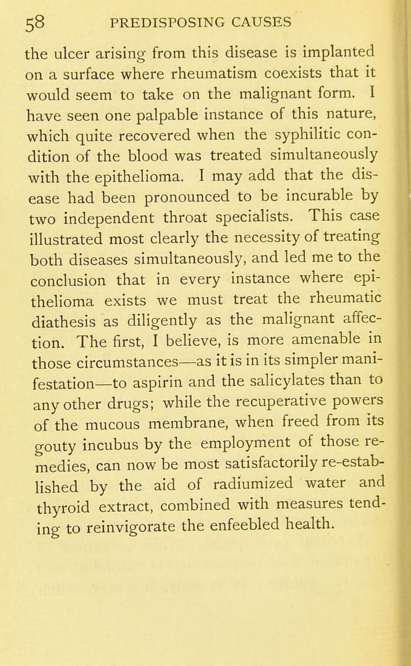 the ulcer arising from this disease is implanted on a surface where rheumatism coexists that it would seem to take on the malignant form. I have seen one palpable instance of this nature, which quite recovered when the syphilitic con- dition of the blood was treated simultaneously with the epithelioma. I may add that the dis- ease had been pronounced to be incurable by two independent throat specialists. This case illustrated most clearly the necessity of treating both diseases simultaneously, and led me to the conclusion that in every instance where epi- thelioma exists we must treat the rheumatic diathesis as diligently as the malignant affec- tion. The first, I believe, is more amenable in those circumstances—as it is in its simpler mani- festation—to aspirin and the salicylates than to any other drugs; while the recuperative powers of the mucous membrane, when freed from its gouty incubus by the employment of those re- medies, can now be most satisfactorily re-estab- lished by the aid of radiumized water and thyroid extract, combined with measures tend- ing to reinvigorate the enfeebled health.