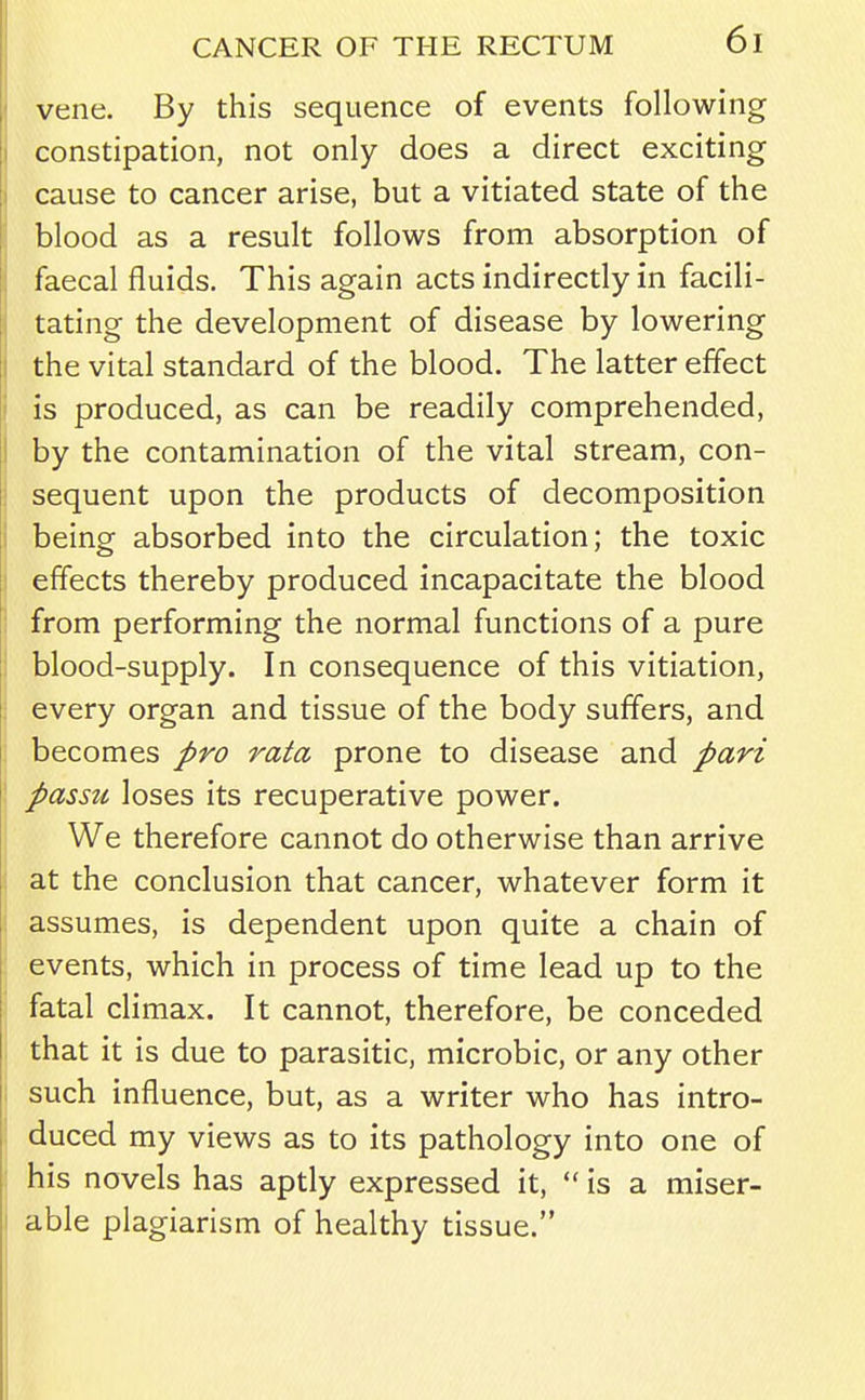 vene. By this sequence of events following constipation, not only does a direct exciting cause to cancer arise, but a vitiated state of the blood as a result follows from absorption of faecal fluids. This again acts indirectly in facili- tating the development of disease by lowering the vital standard of the blood. The latter effect is produced, as can be readily comprehended, by the contamination of the vital stream, con- sequent upon the products of decomposition being absorbed into the circulation; the toxic effects thereby produced incapacitate the blood from performing the normal functions of a pure blood-supply. In consequence of this vitiation, every organ and tissue of the body suffers, and becomes pro rata prone to disease and pari passu loses its recuperative power. We therefore cannot do otherwise than arrive at the conclusion that cancer, whatever form it assumes, is dependent upon quite a chain of events, which in process of time lead up to the fatal climax. It cannot, therefore, be conceded that it is due to parasitic, microbic, or any other such influence, but, as a writer who has intro- duced my views as to its pathology into one of his novels has aptly expressed it,  is a miser- able plagiarism of healthy tissue.