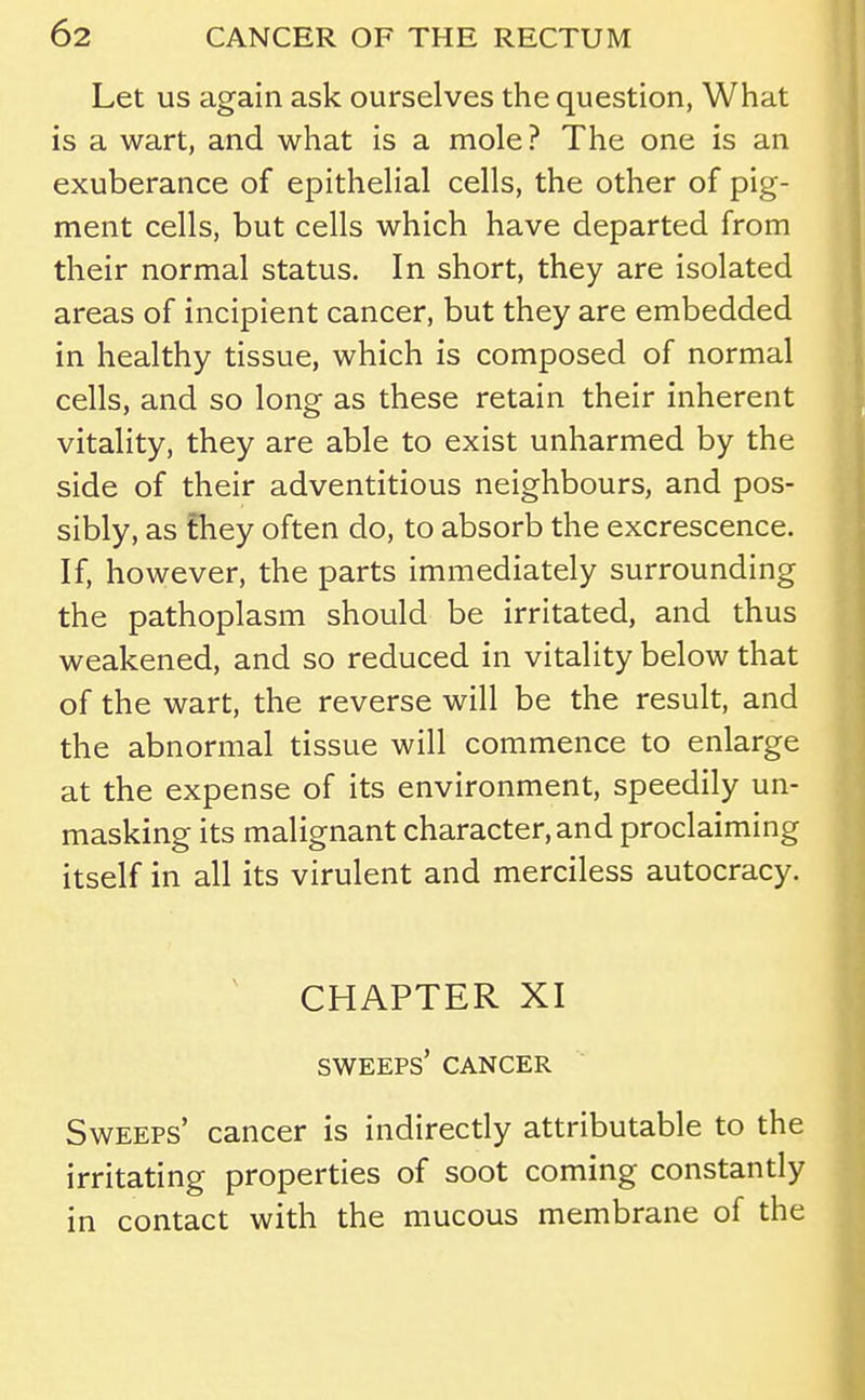 Let us again ask ourselves the question, What is a wart, and what is a mole ? The one is an exuberance of epithelial cells, the other of pig- ment cells, but cells which have departed from their normal status. In short, they are isolated areas of incipient cancer, but they are embedded in healthy tissue, which is composed of normal cells, and so long as these retain their inherent vitality, they are able to exist unharmed by the side of their adventitious neighbours, and pos- sibly, as they often do, to absorb the excrescence. If, however, the parts immediately surrounding the pathoplasm should be irritated, and thus weakened, and so reduced in vitality below that of the wart, the reverse will be the result, and the abnormal tissue will commence to enlarge at the expense of its environment, speedily un- masking its malignant character, and proclaiming itself in all its virulent and merciless autocracy. ^ CHAPTER XI sweeps' cancer Sweeps' cancer is indirectly attributable to the irritating properties of soot coming constantly in contact with the mucous membrane of the