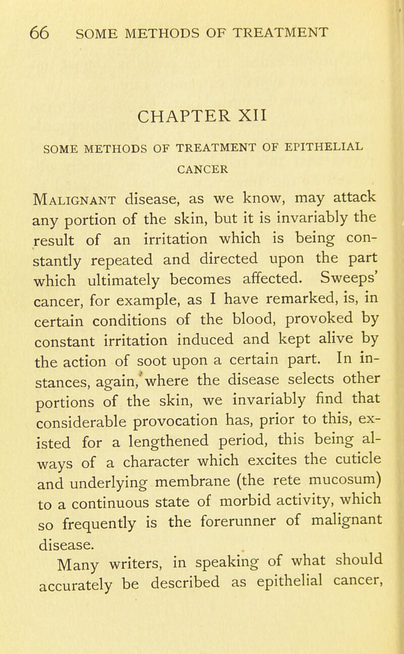 CHAPTER XII SOME METHODS OF TREATMENT OF EPITHELIAL CANCER Malignant disease, as we know, may attack any portion of the skin, but it is invariably the result of an irritation which is being con- stantly repeated and directed upon the part which ultimately becomes affected. Sweeps' cancer, for example, as I have remarked, is, in certain conditions of the blood, provoked by constant irritation induced and kept alive by the action of soot upon a certain part. In in- stances, again,'* where the disease selects other portions of the skin, we invariably find that considerable provocation has, prior to this, ex- isted for a lengthened period, this being al- ways of a character which excites the cuticle and underlying membrane (the rete mucosum) to a continuous state of morbid activity, which so frequently is the forerunner of malignant disease. Many writers, in speaking of what should accurately be described as epithelial cancer.