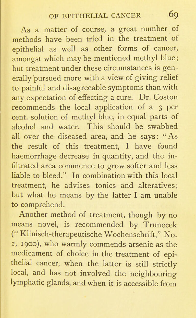 As a matter of course, a great number of methods have been tried in the treatment of epithelial as well as other forms of cancer, amongst which maybe mentioned methyl blue; but treatment under these circumstances is gen- erally 'pursued more with a view of giving relief to painful and disagreeable symptoms than with any expectation of effecting a cure. Dr. Coston recommends the local application of a 3 per cent, solution of methyl blue, in equal parts of alcohol and water. This should be swabbed all over the diseased area, and he says:  As the result of this treatment, I have found haemorrhage decrease in quantity, and the in- filtrated area commence to grow softer and less liable to bleed. In combination with this local treatment, he advises tonics and alteratives; but what he means by the latter I am unable to comprehend. Another method of treatment, though by no means novel, is recommended by Trunecek ( Klinisch-therapeutische Wochenschrift, No. 2, 1900), who warmly commends arsenic as the medicament of choice in the treatment of epi- thelial cancer, when the latter is still strictly local, and has not involved the neighbouring lymphatic glands, and when it is accessible from