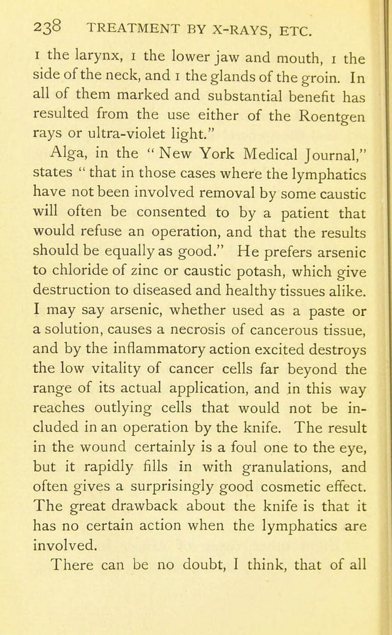 I the larynx, i the lower jaw and mouth, i the side of the neck, and i the glands of the groin. In all of them marked and substantial benefit has resulted from the use either of the Roentgen rays or ultra-violet light. Alga, in the  New York Medical Journal, states  that in those cases where the lymphatics have not been involved removal by some caustic will often be consented to by a patient that would refuse an operation, and that the results should be equally as good. He prefers arsenic to chloride of zinc or caustic potash, which give destruction to diseased and healthy tissues alike. I may say arsenic, whether used as a paste or a solution, causes a necrosis of cancerous tissue, and by the inflammatory action excited destroys the low vitality of cancer cells far beyond the range of its actual application, and in this way reaches outlying cells that would not be in- cluded in an operation by the knife. The result in the wound certainly is a foul one to the eye, but it rapidly fills in with granulations, and often gives a surprisingly good cosmetic effect. The great drawback about the knife is that it has no certain action when the lymphatics are involved. There can be no doubt, I think, that of all