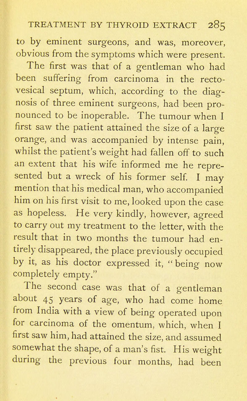 to by eminent surgeons, and was, moreover, obvious from the symptoms which were present. The first was that of a gentleman who had been suffering from carcinoma in the recto- vesical septum, which, according to the diag- nosis of three eminent surgeons, had been pro- nounced to be inoperable. The tumour when I first saw the patient attained the size of a large orange, and was accompanied by intense pain, whilst the patient's weight had fallen off to such an extent that his wife informed me he repre- sented but a wreck of his former self. I may mention that his medical man, who accompanied him on his first visit to me, looked upon the case as hopeless. He very kindly, however, agreed to carry out my treatment to the letter, with the result that in two months the tumour had en- tirely disappeared, the place previously occupied by it, as his doctor expressed it, being now completely empty. The second case was that of a gentleman about 45 years of age, who had come home from India with a view of being operated upon for carcinoma of the omentum, which, when I first saw him, had attained the size, and assumed somewhat the shape, of a man's fist. His weight during the previous four months, had been