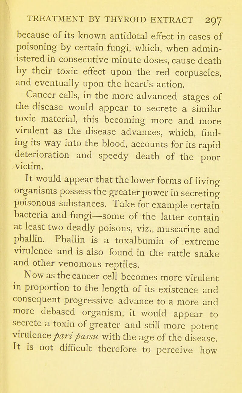because of its known antidotal effect in cases of poisoning by certain fungi, which, when admin- istered in consecutive minute doses, cause death by their toxic effect upon the red corpuscles, and eventually upon the heart's action. Cancer cells, in the more advanced stages of the disease would appear to secrete a similar toxic material, this becoming more and more virulent as the disease advances, which, find- ing its way into the blood, accounts for its rapid deterioration and speedy death of the poor victim. It would appear that the lower forms of living organisms possess the greater power in secreting poisonous substances. Take for example certain bacteria and fungi—some of the latter contain at least two deadly poisons, viz., muscarine and phallin. Phallin is a toxalbumin of extreme virulence and is also found in the rattle snake and other venomous reptiles. Now as the cancer cell becomes more virulent in proportion to the length of its existence and consequent progressive advance to a more and more debased organism, it would appear to secrete a toxin of greater and still more potent ^^rwl^no.^ pari passu with the age of the disease. It is not difficult therefore to perceive how