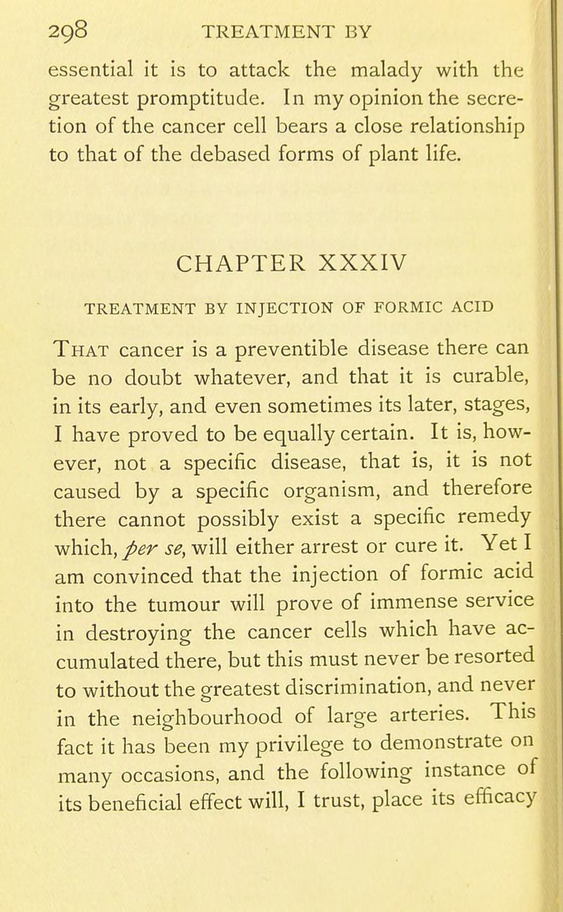 essential it is to attack the malady with the greatest promptitude. In my opinion the secre- tion of the cancer cell bears a close relationship to that of the debased forms of plant life. CHAPTER XXXIV TREATMENT BY INJECTION OF FORMIC ACID That cancer is a preventible disease there can be no doubt whatever, and that it is curable, in its early, and even sometimes its later, stages, I have proved to be equally certain. It is, how- ever, not a specific disease, that is, it is not caused by a specific organism, and therefore there cannot possibly exist a specific remedy which, per se, will either arrest or cure it. Yet I am convinced that the injection of formic acid into the tumour will prove of immense service in destroying the cancer cells which have ac- cumulated there, but this must never be resorted to without the greatest discrimination, and never in the neighbourhood of large arteries. This fact it has been my privilege to demonstrate on many occasions, and the following instance of its beneficial effect will, I trust, place its efficacy