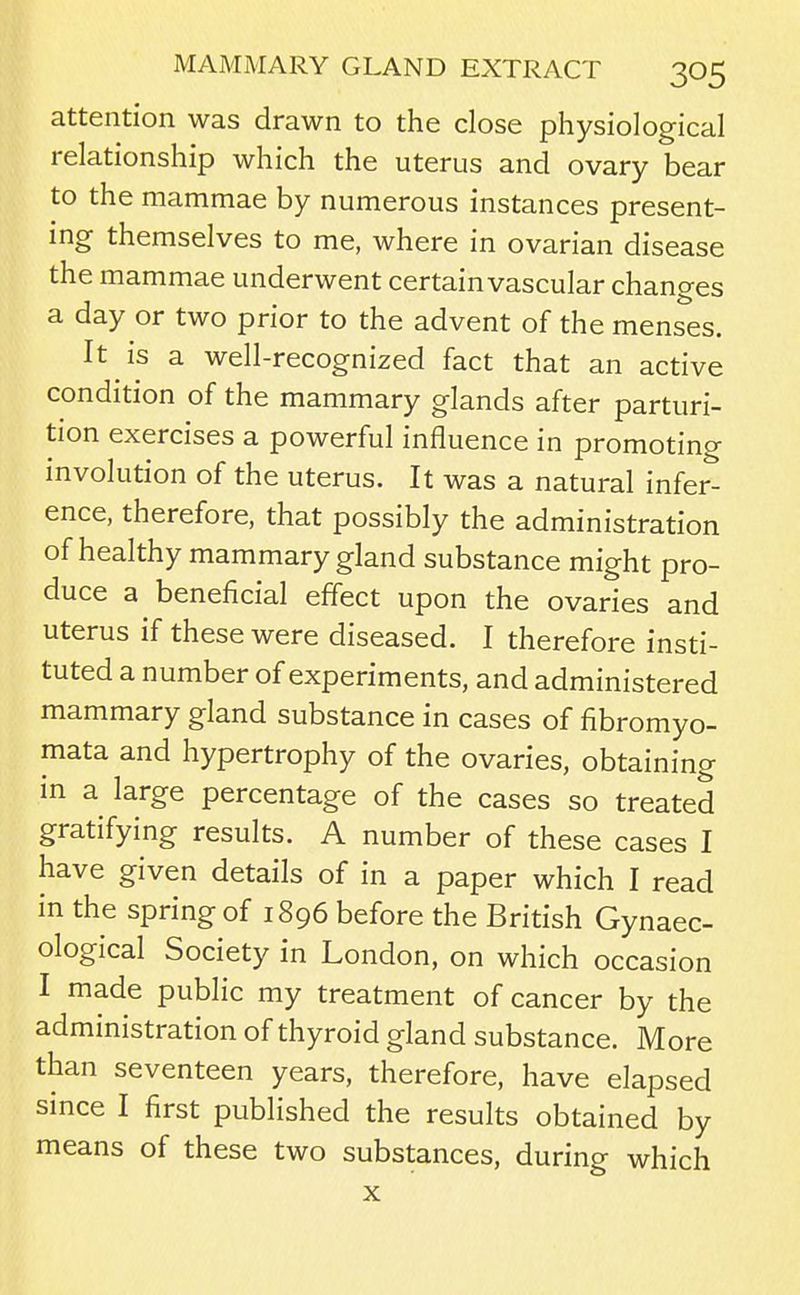 attention was drawn to the close physiological relationship which the uterus and ovary bear to the mammae by numerous instances present- ing themselves to me, where in ovarian disease the mammae underwent certainvascular changes a day or two prior to the advent of the menses. It is a well-recognized fact that an active condition of the mammary glands after parturi- tion exercises a powerful influence in promoting involution of the uterus. It was a natural infer- ence, therefore, that possibly the administration of healthy mammary gland substance might pro- duce a beneficial effect upon the ovaries and uterus if these were diseased. I therefore insti- tuted a number of experiments, and administered mammary gland substance in cases of fibromyo- mata and hypertrophy of the ovaries, obtaining in a large percentage of the cases so treated gratifying results. A number of these cases I have given details of in a paper which I read in the spring of 1896 before the British Gynaec- ological Society in London, on which occasion I made public my treatment of cancer by the administration of thyroid gland substance. More than seventeen years, therefore, have elapsed since I first published the results obtained by means of these two substances, during which X