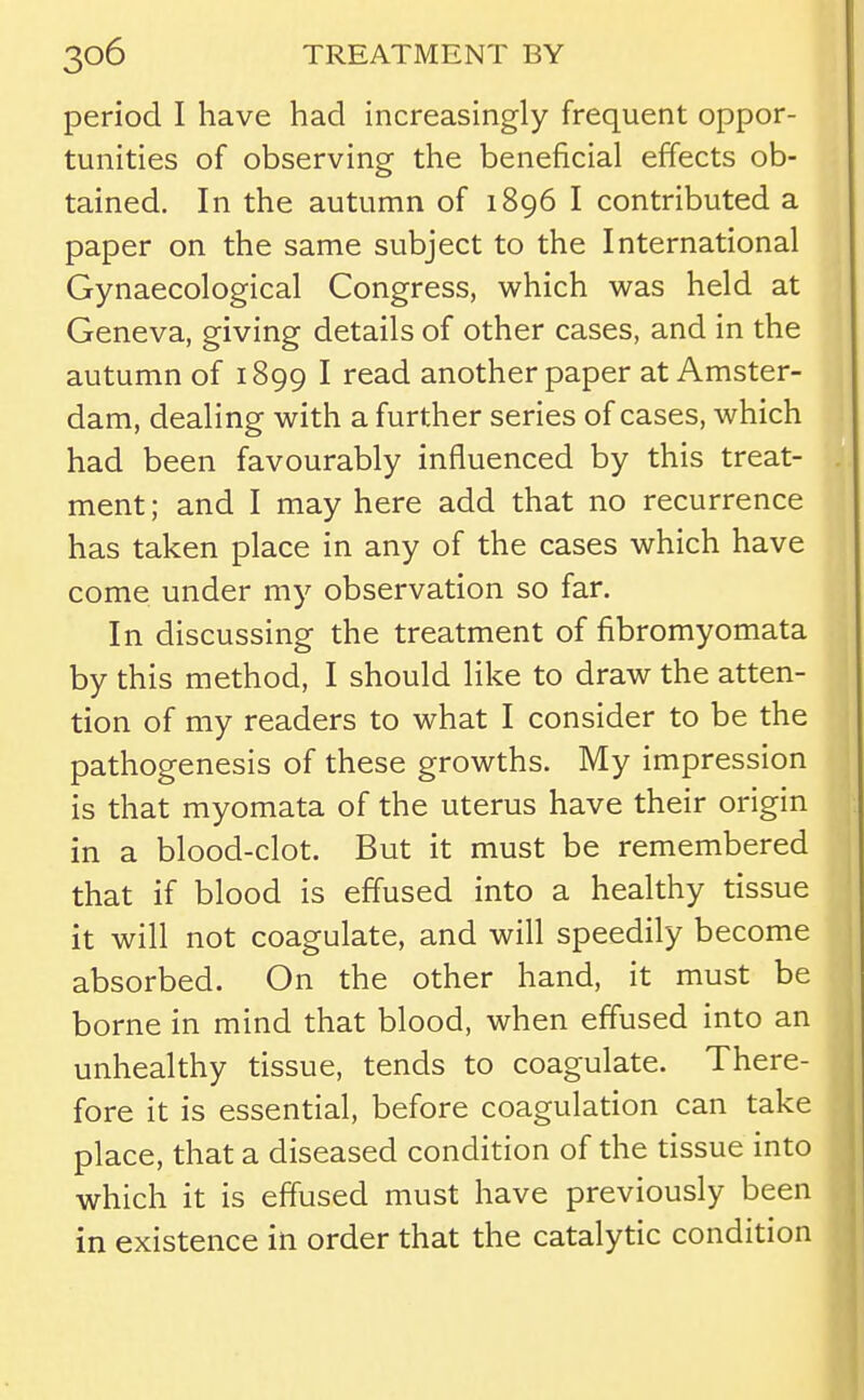 period I have had increasingly frequent oppor- tunities of observing the beneficial effects ob- tained. In the autumn of 1896 I contributed a paper on the same subject to the International Gynaecological Congress, which was held at Geneva, giving details of other cases, and in the autumn of 1899 I read another paper at Amster- dam, dealing with a further series of cases, which had been favourably influenced by this treat- ment ; and I may here add that no recurrence has taken place in any of the cases which have come under my observation so far. In discussing the treatment of fibromyomata by this method, I should like to draw the atten- tion of my readers to what I consider to be the pathogenesis of these growths. My impression is that myomata of the uterus have their origin in a blood-clot. But it must be remembered that if blood is effused into a healthy tissue it will not coagulate, and will speedily become absorbed. On the other hand, it must be borne in mind that blood, when effused into an unhealthy tissue, tends to coagulate. There- fore it is essential, before coagulation can take place, that a diseased condition of the tissue into which it is effused must have previously been in existence in order that the catalytic condition