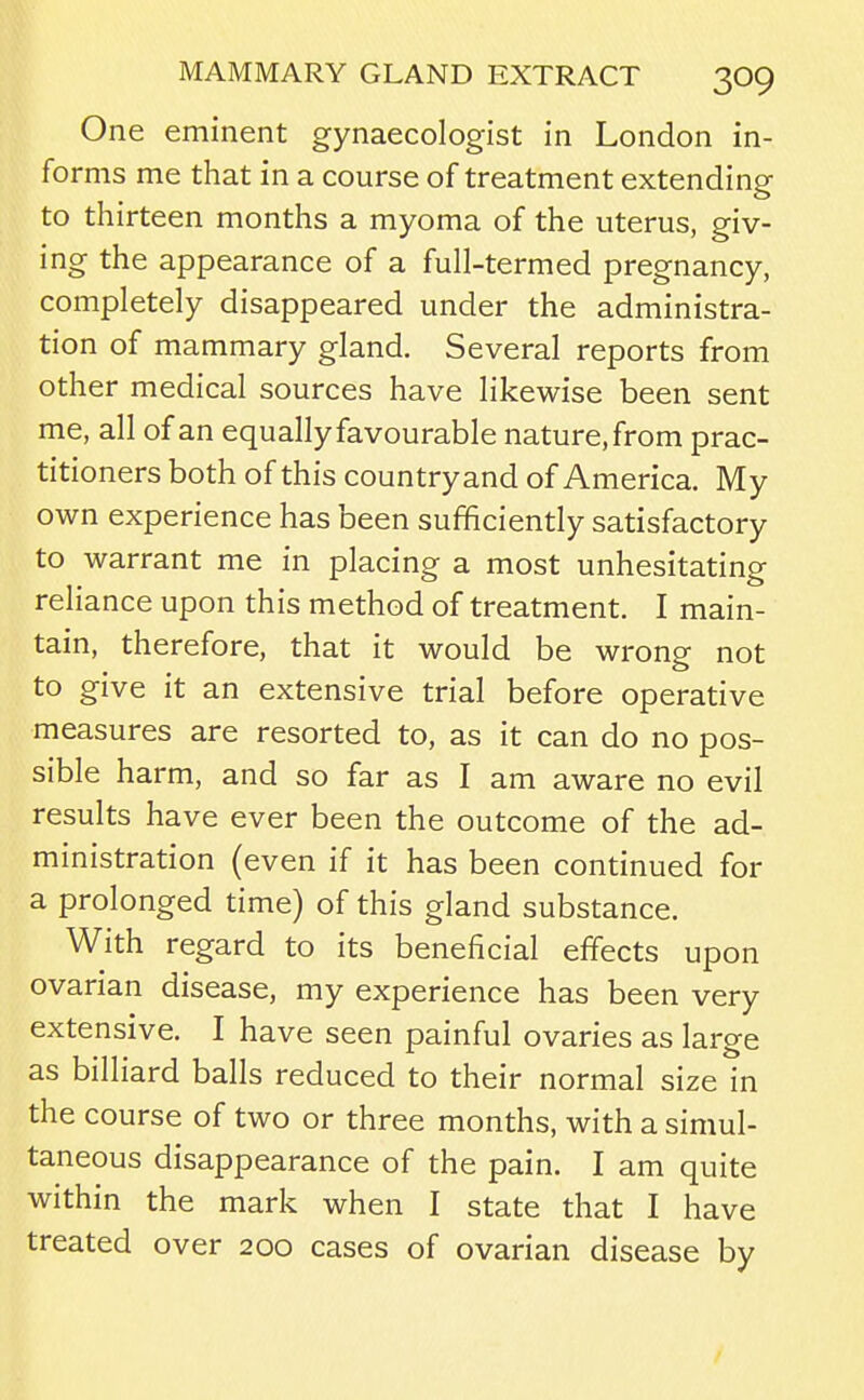 One eminent gynaecologist in London in- forms me that in a course of treatment extending to thirteen months a myoma of the uterus, giv- ing the appearance of a full-termed pregnancy, completely disappeared under the administra- tion of mammary gland. Several reports from other medical sources have likewise been sent me, all of an equally favourable nature, from prac- titioners both of this countryand of America. My own experience has been sufficiently satisfactory to warrant me in placing a most unhesitating reliance upon this method of treatment. I main- tain, therefore, that it would be wrong not to give it an extensive trial before operative measures are resorted to, as it can do no pos- sible harm, and so far as I am aware no evil results have ever been the outcome of the ad- ministration (even if it has been continued for a prolonged time) of this gland substance. With regard to its beneficial effects upon ovarian disease, my experience has been very extensive. I have seen painful ovaries as large as billiard balls reduced to their normal size in the course of two or three months, with a simul- taneous disappearance of the pain. I am quite within the mark when I state that I have treated over 200 cases of ovarian disease by