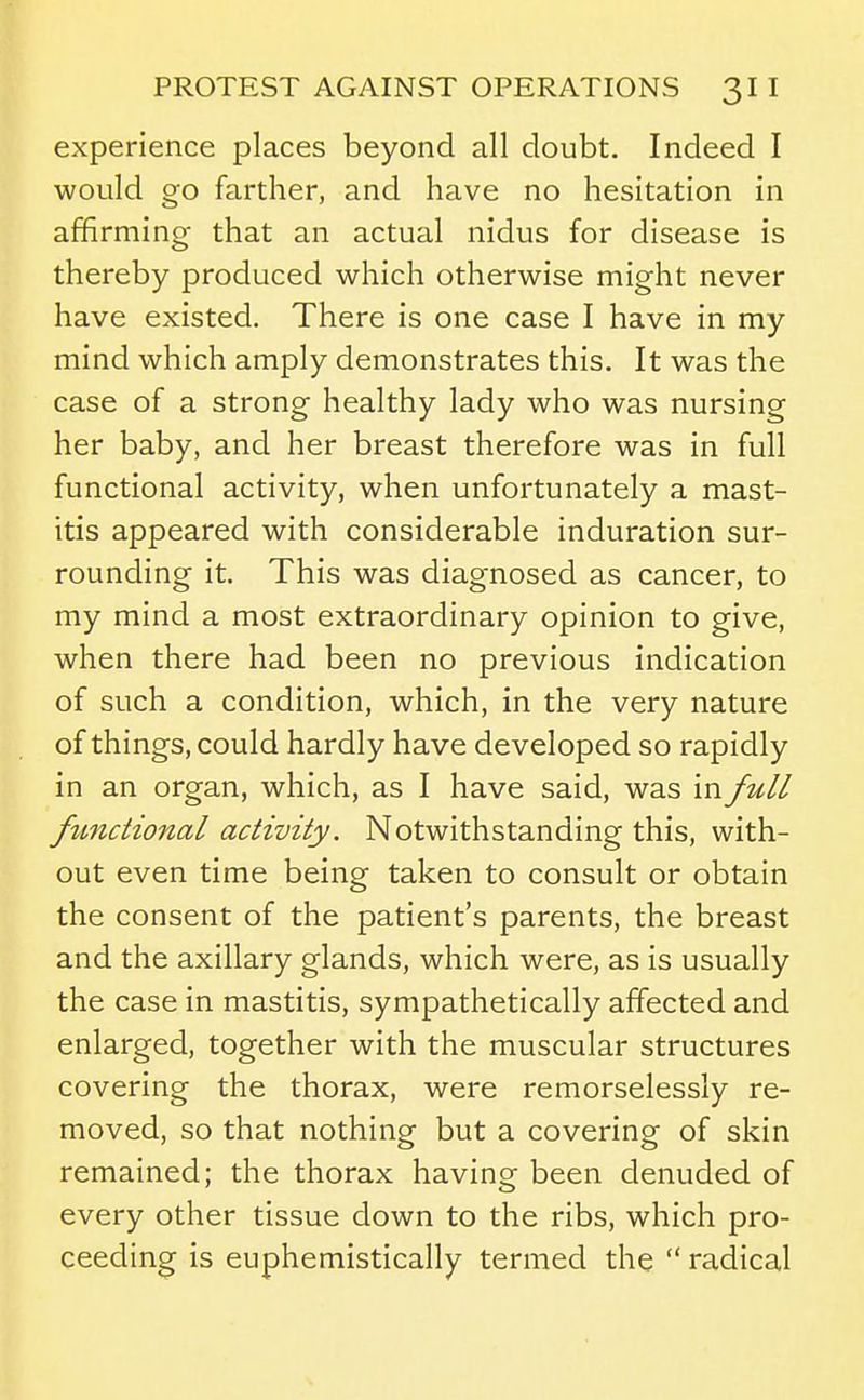 experience places beyond all doubt. Indeed I would go farther, and have no hesitation in affirming that an actual nidus for disease is thereby produced which otherwise might never have existed. There is one case I have in my mind which amply demonstrates this. It was the case of a strong healthy lady who was nursing her baby, and her breast therefore was in full functional activity, when unfortunately a mast- itis appeared with considerable induration sur- rounding it. This was diagnosed as cancer, to my mind a most extraordinary opinion to give, when there had been no previous indication of such a condition, which, in the very nature of things, could hardly have developed so rapidly in an organ, which, as I have said, was in full functional activity. Notwithstanding this, with- out even time being taken to consult or obtain the consent of the patient's parents, the breast and the axillary glands, which were, as is usually the case in mastitis, sympathetically affected and enlarged, together with the muscular structures covering the thorax, were remorselessly re- moved, so that nothing but a covering of skin remained; the thorax having been denuded of every other tissue down to the ribs, which pro- ceeding is euphemistically termed the  radical