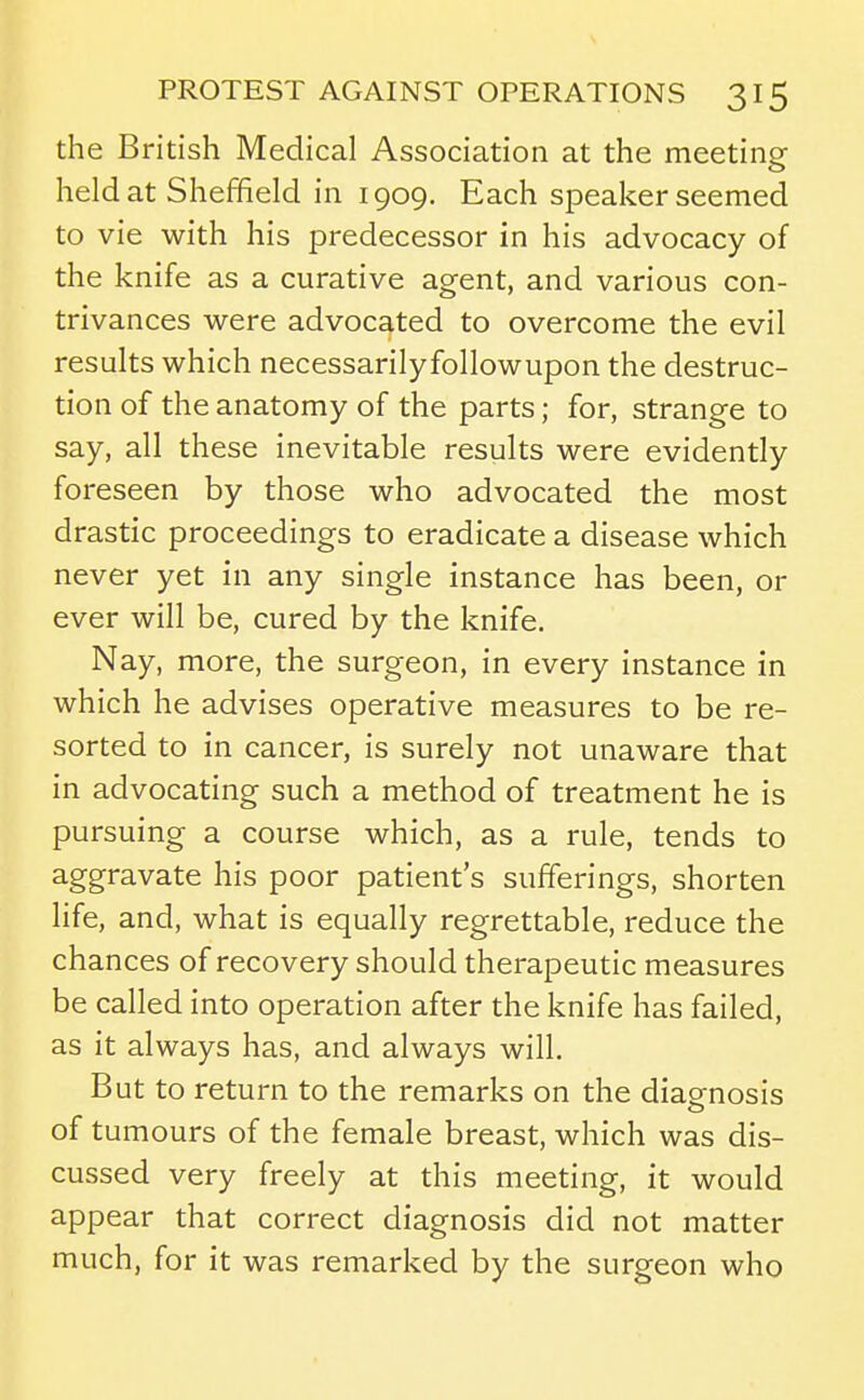 the British Medical Association at the meeting held at Sheffield in 1909. Each speaker seemed to vie with his predecessor in his advocacy of the knife as a curative agent, and various con- trivances were advocated to overcome the evil results which necessarilyfollowupon the destruc- tion of the anatomy of the parts; for, strange to say, all these inevitable results were evidently foreseen by those who advocated the most drastic proceedings to eradicate a disease which never yet in any single instance has been, or ever will be, cured by the knife. Nay, more, the surgeon, in every instance in which he advises operative measures to be re- sorted to in cancer, is surely not unaware that in advocating such a method of treatment he is pursuing a course which, as a rule, tends to aggravate his poor patient s sufferings, shorten life, and, what is equally regrettable, reduce the chances of recovery should therapeutic measures be called into operation after the knife has failed, as it always has, and always will. But to return to the remarks on the diagnosis of tumours of the female breast, which was dis- cussed very freely at this meeting, it would appear that correct diagnosis did not matter much, for it was remarked by the surgeon who