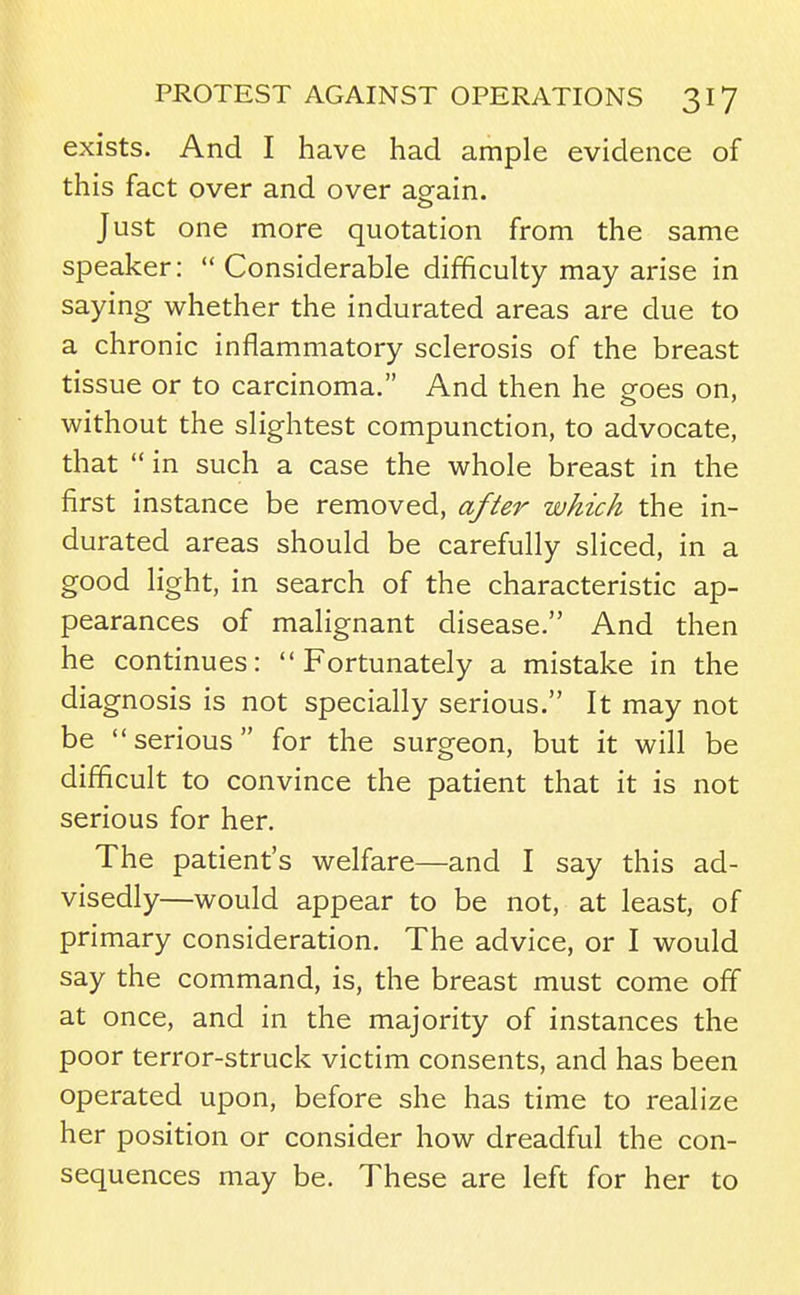 exists. And I have had ample evidence of this fact over and over again. Just one more quotation from the same speaker:  Considerable difficulty may arise in saying whether the indurated areas are due to a chronic inflammatory sclerosis of the breast tissue or to carcinoma. And then he goes on, without the slightest compunction, to advocate, that  in such a case the whole breast in the first instance be removed, after which the in- durated areas should be carefully sliced, in a good light, in search of the characteristic ap- pearances of malignant disease. And then he continues: Fortunately a mistake in the diagnosis is not specially serious. It may not be serious for the surgeon, but it will be difficult to convince the patient that it is not serious for her. The patient's welfare—and I say this ad- visedly—would appear to be not, at least, of primary consideration. The advice, or I would say the command, is, the breast must come off at once, and in the majority of instances the poor terror-struck victim consents, and has been operated upon, before she has time to realize her position or consider how dreadful the con- sequences may be. These are left for her to